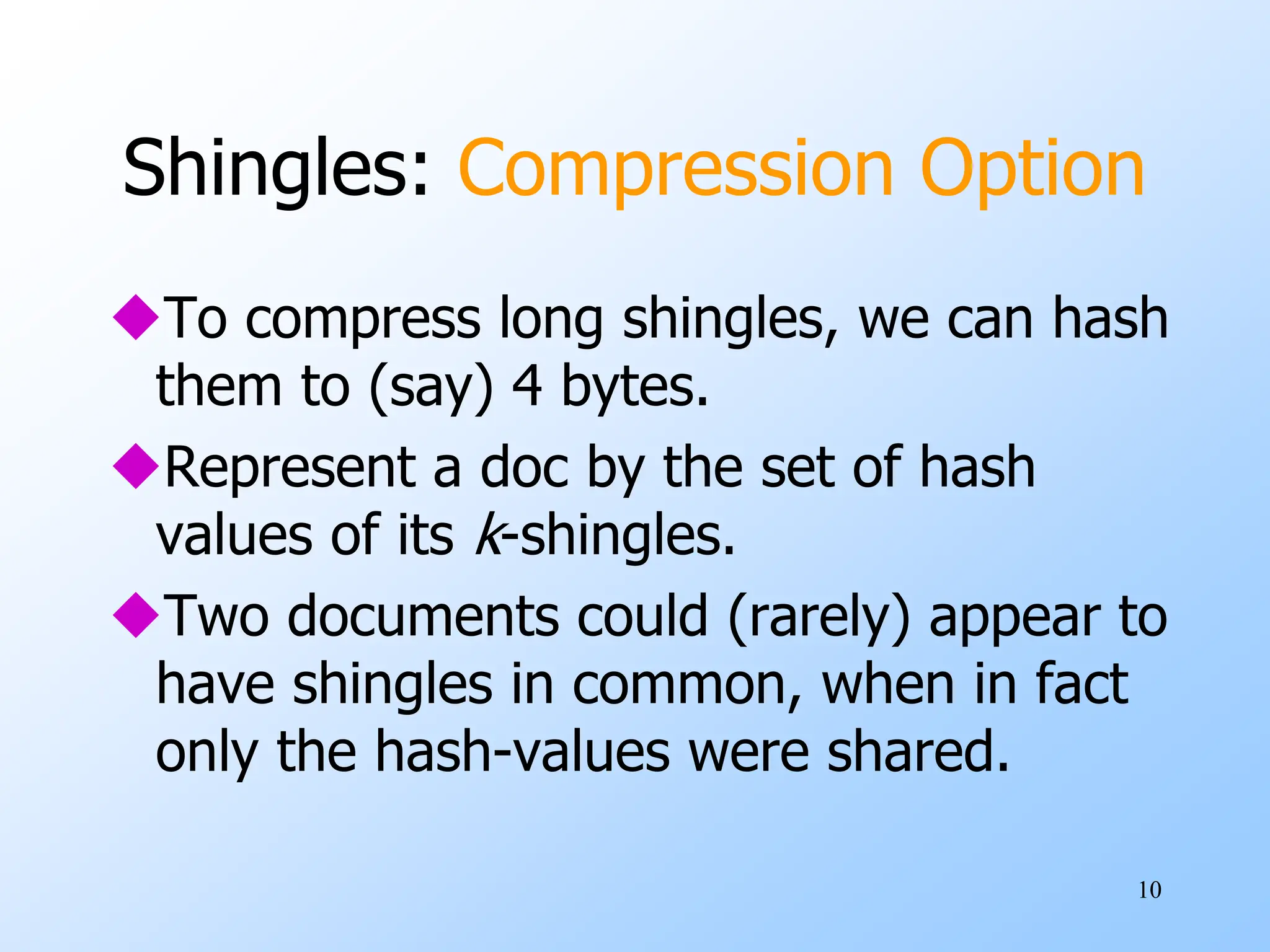 10
Shingles: Compression Option
To compress long shingles, we can hash
them to (say) 4 bytes.
Represent a doc by the set of hash
values of its k-shingles.
Two documents could (rarely) appear to
have shingles in common, when in fact
only the hash-values were shared.
 