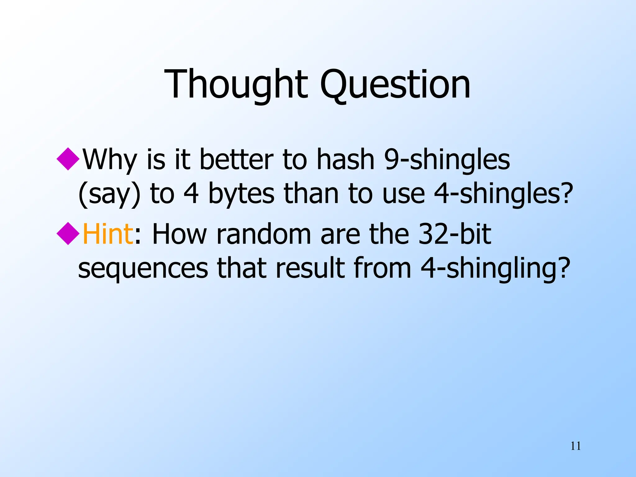 11
Thought Question
Why is it better to hash 9-shingles
(say) to 4 bytes than to use 4-shingles?
Hint: How random are the 32-bit
sequences that result from 4-shingling?
 