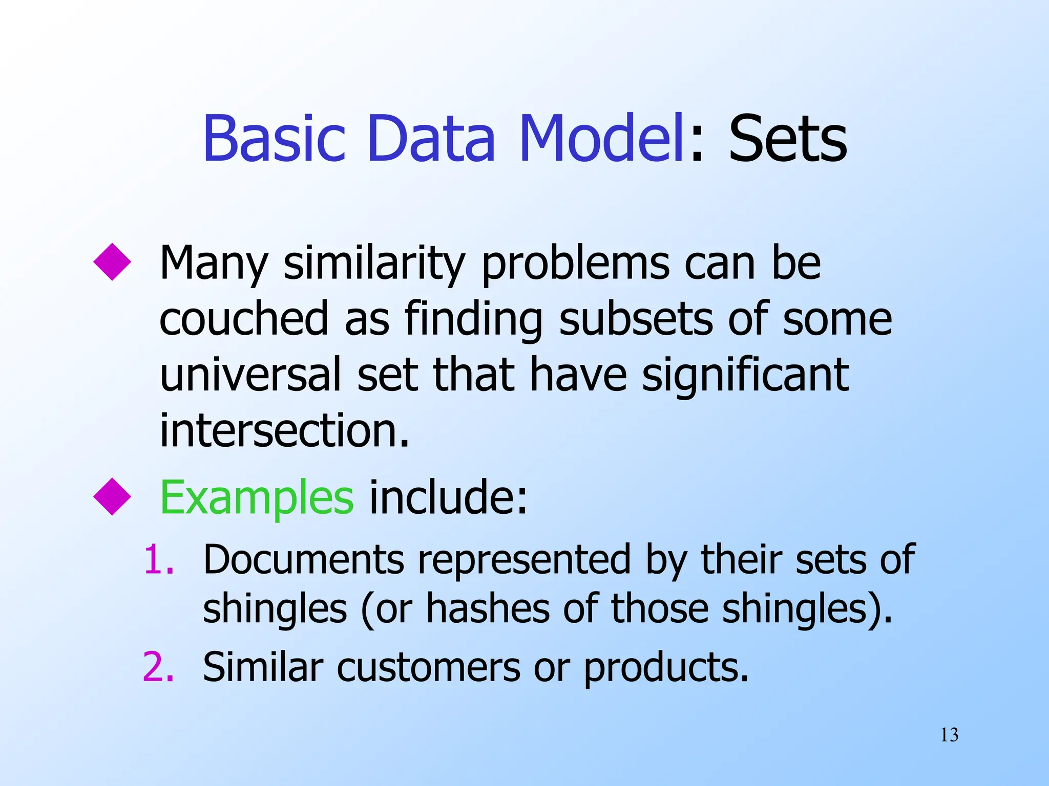13
Basic Data Model: Sets
 Many similarity problems can be
couched as finding subsets of some
universal set that have significant
intersection.
 Examples include:
1. Documents represented by their sets of
shingles (or hashes of those shingles).
2. Similar customers or products.
 