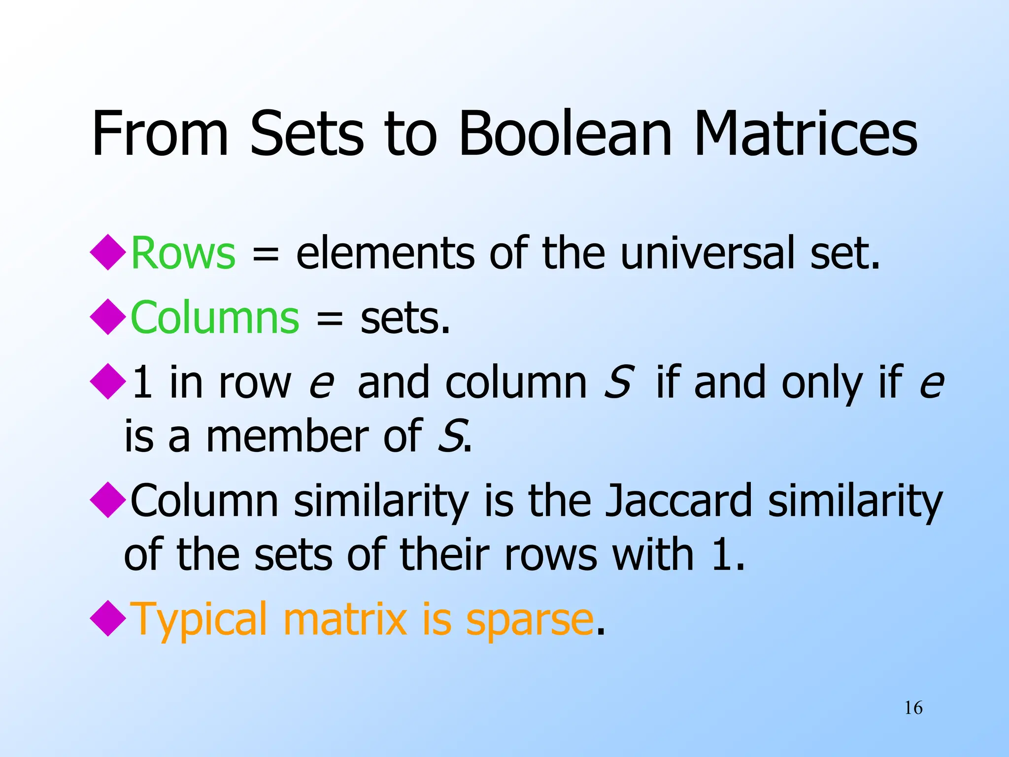 16
From Sets to Boolean Matrices
Rows = elements of the universal set.
Columns = sets.
1 in row e and column S if and only if e
is a member of S.
Column similarity is the Jaccard similarity
of the sets of their rows with 1.
Typical matrix is sparse.
 