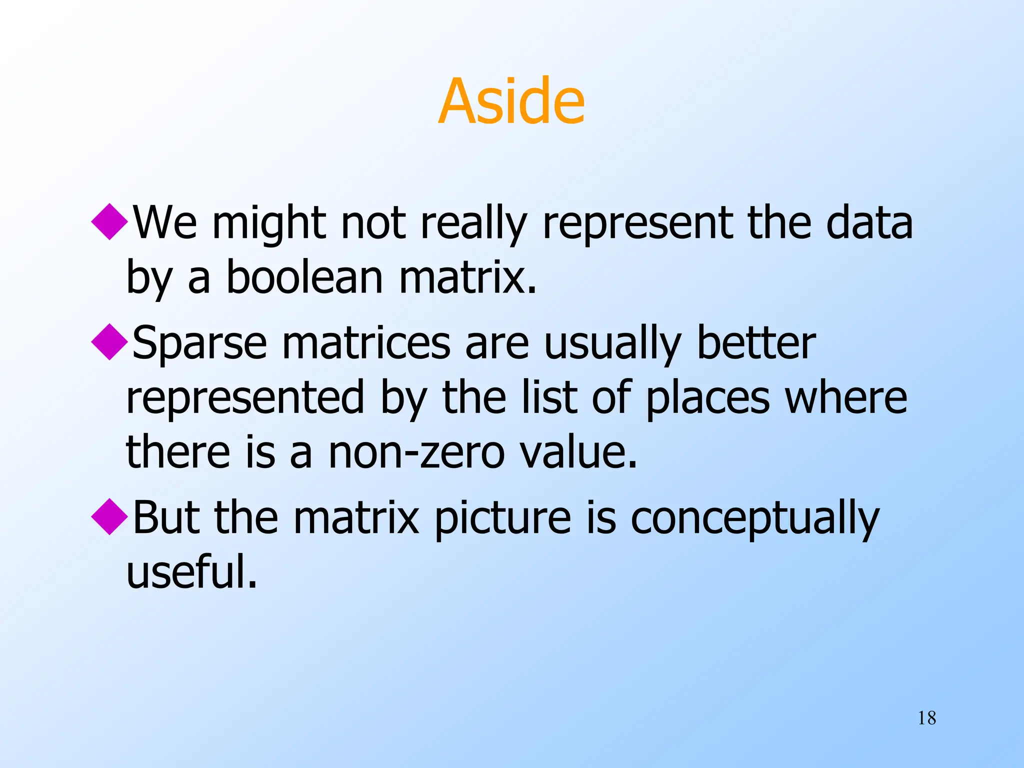 18
Aside
We might not really represent the data
by a boolean matrix.
Sparse matrices are usually better
represented by the list of places where
there is a non-zero value.
But the matrix picture is conceptually
useful.
 