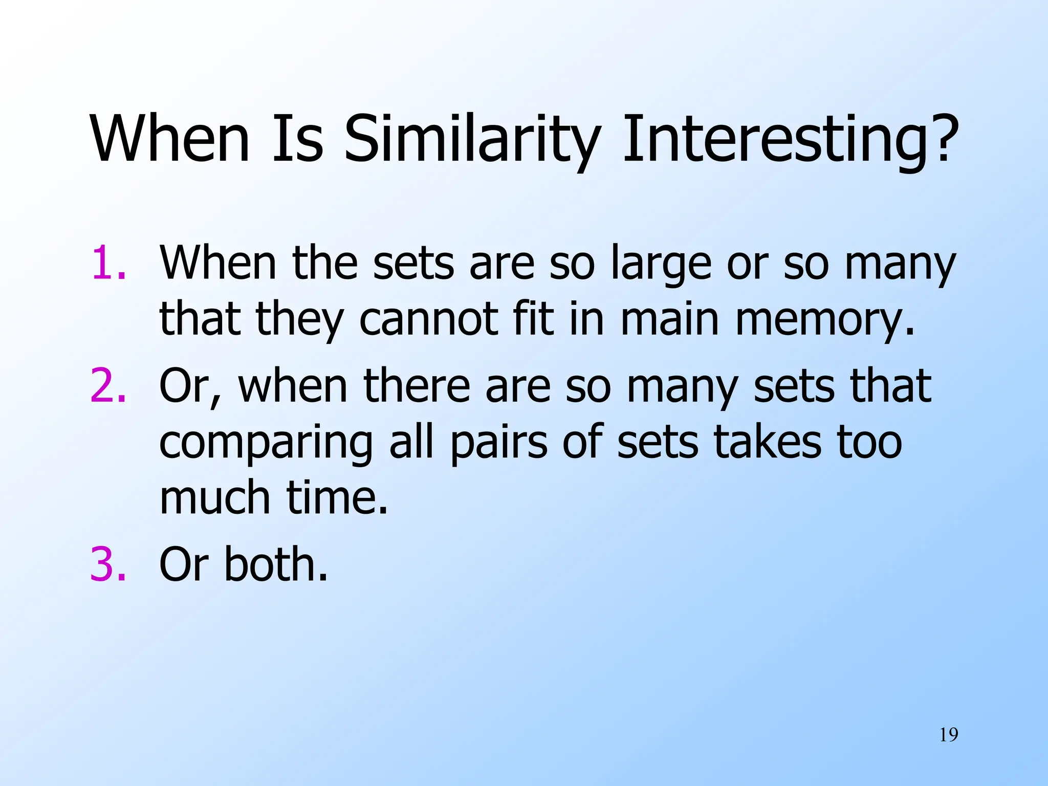 19
When Is Similarity Interesting?
1. When the sets are so large or so many
that they cannot fit in main memory.
2. Or, when there are so many sets that
comparing all pairs of sets takes too
much time.
3. Or both.
 