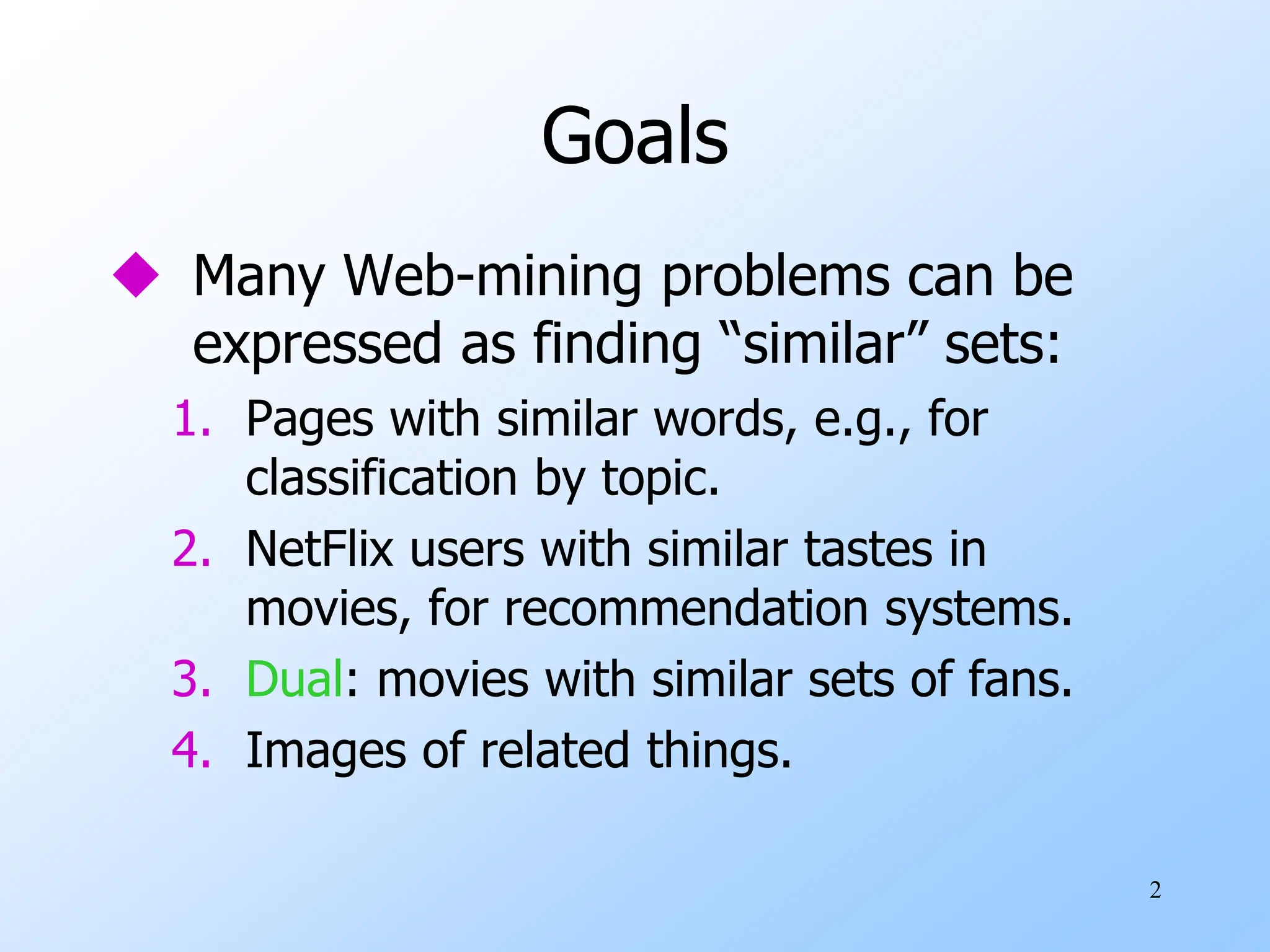 2
Goals
 Many Web-mining problems can be
expressed as finding “similar” sets:
1. Pages with similar words, e.g., for
classification by topic.
2. NetFlix users with similar tastes in
movies, for recommendation systems.
3. Dual: movies with similar sets of fans.
4. Images of related things.
 