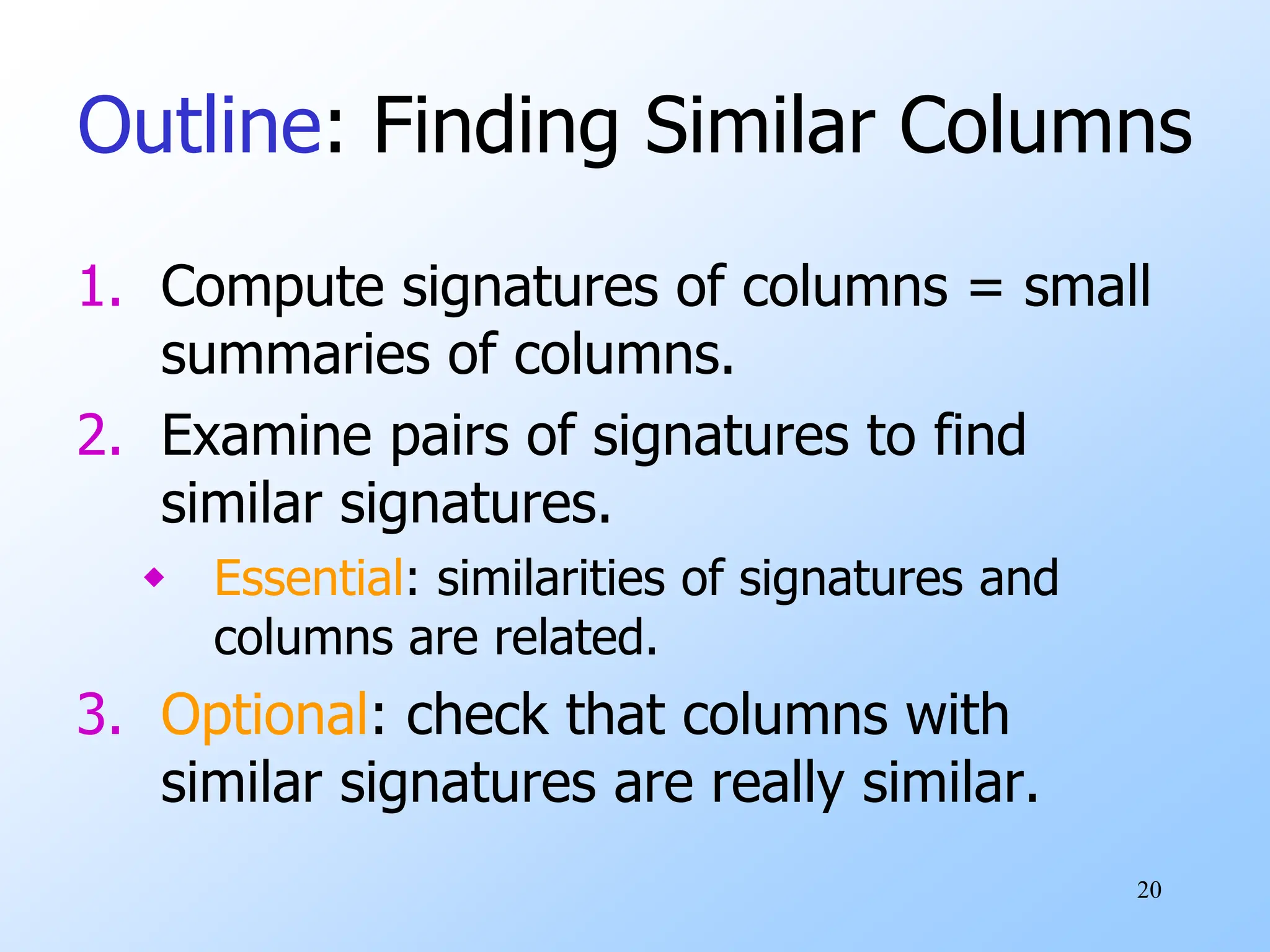 20
Outline: Finding Similar Columns
1. Compute signatures of columns = small
summaries of columns.
2. Examine pairs of signatures to find
similar signatures.
 Essential: similarities of signatures and
columns are related.
3. Optional: check that columns with
similar signatures are really similar.
 