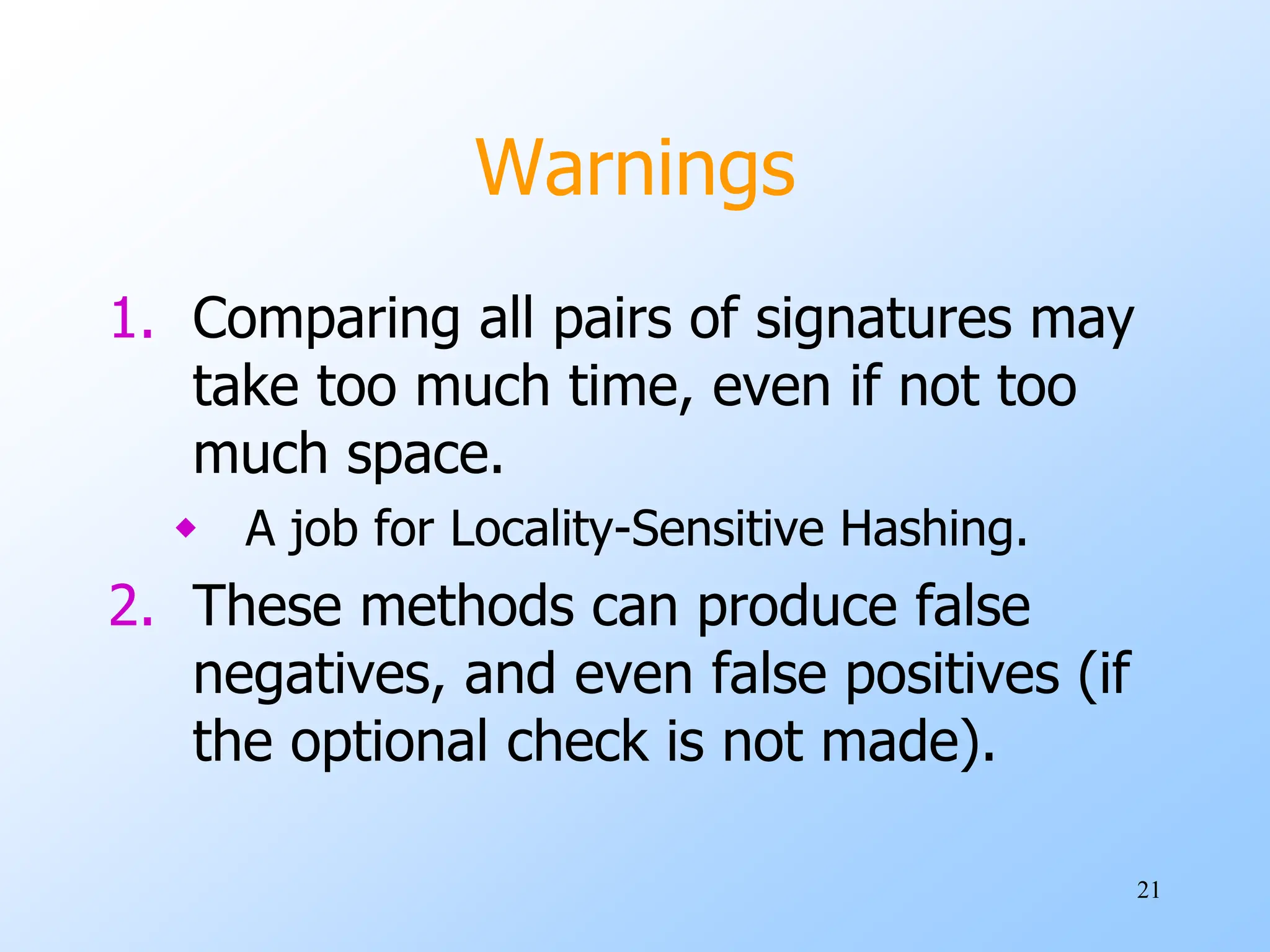 21
Warnings
1. Comparing all pairs of signatures may
take too much time, even if not too
much space.
 A job for Locality-Sensitive Hashing.
2. These methods can produce false
negatives, and even false positives (if
the optional check is not made).
 