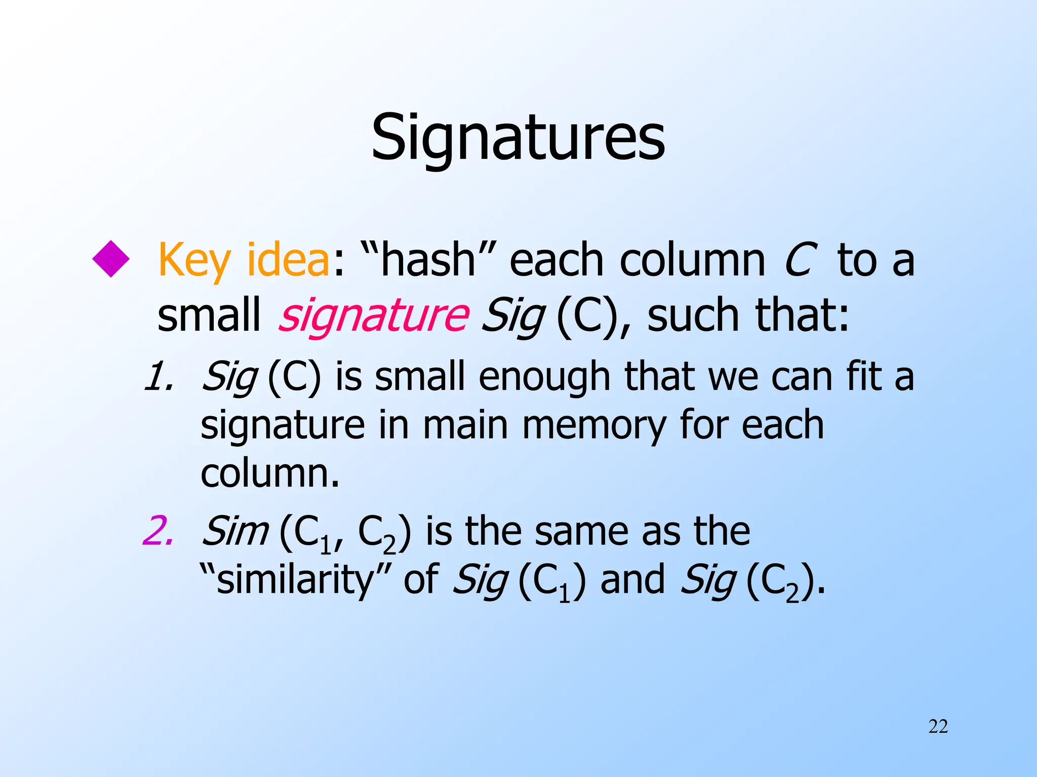 22
Signatures
 Key idea: “hash” each column C to a
small signature Sig (C), such that:
1. Sig (C) is small enough that we can fit a
signature in main memory for each
column.
2. Sim (C1, C2) is the same as the
“similarity” of Sig (C1) and Sig (C2).
 