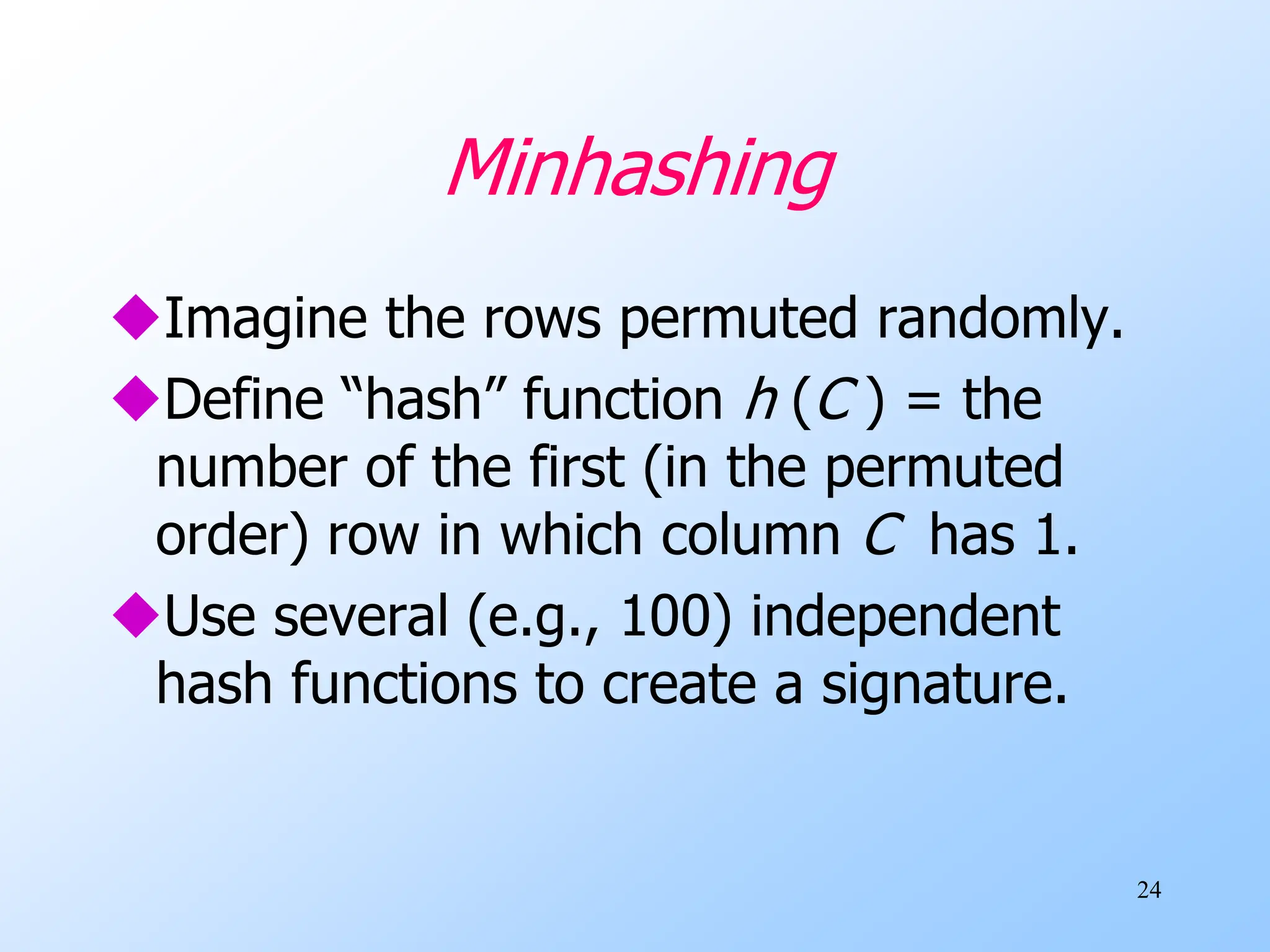 24
Minhashing
Imagine the rows permuted randomly.
Define “hash” function h (C ) = the
number of the first (in the permuted
order) row in which column C has 1.
Use several (e.g., 100) independent
hash functions to create a signature.
 
