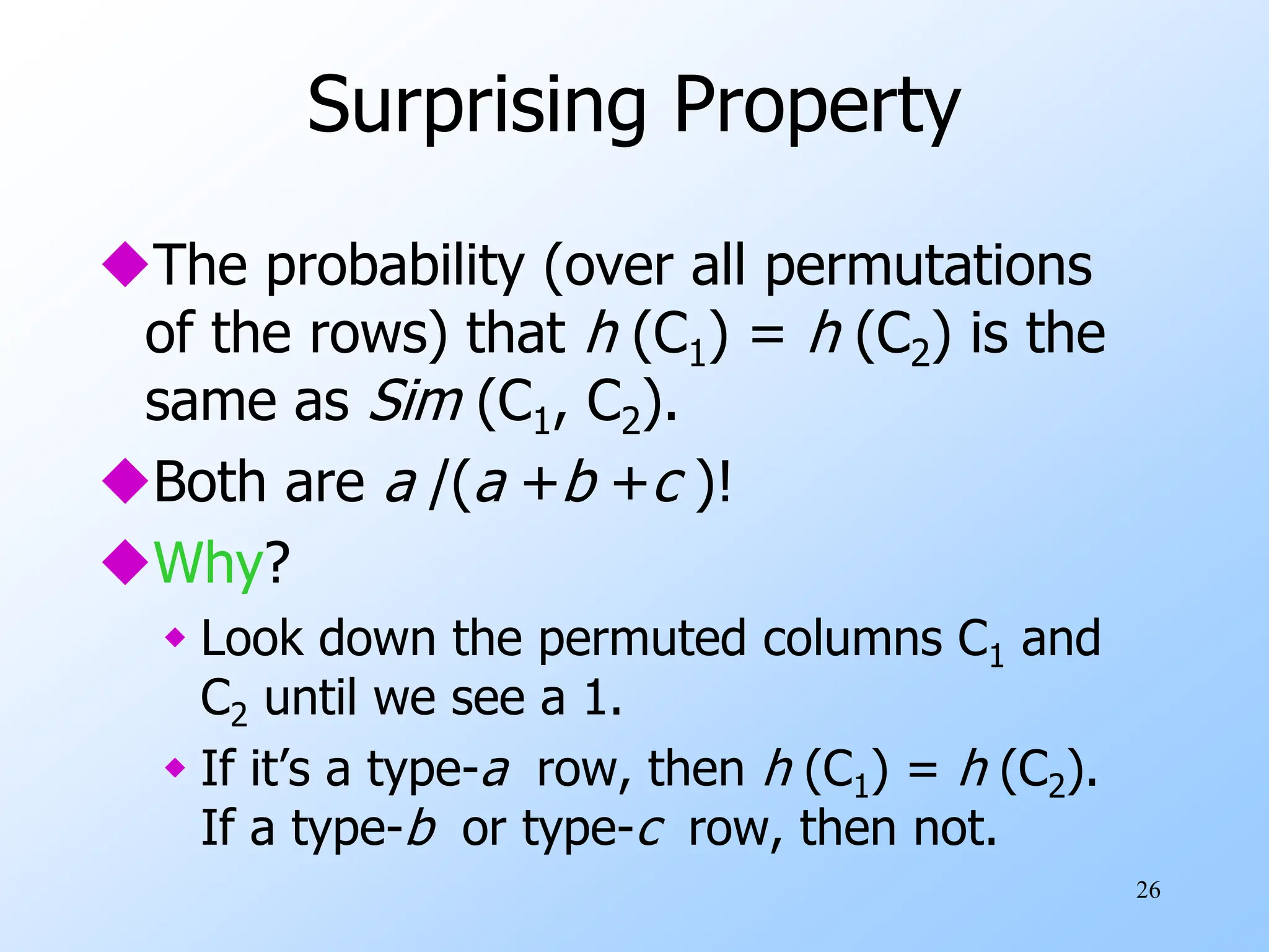 26
Surprising Property
The probability (over all permutations
of the rows) that h (C1) = h (C2) is the
same as Sim (C1, C2).
Both are a /(a +b +c )!
Why?
 Look down the permuted columns C1 and
C2 until we see a 1.
 If it’s a type-a row, then h (C1) = h (C2).
If a type-b or type-c row, then not.
 