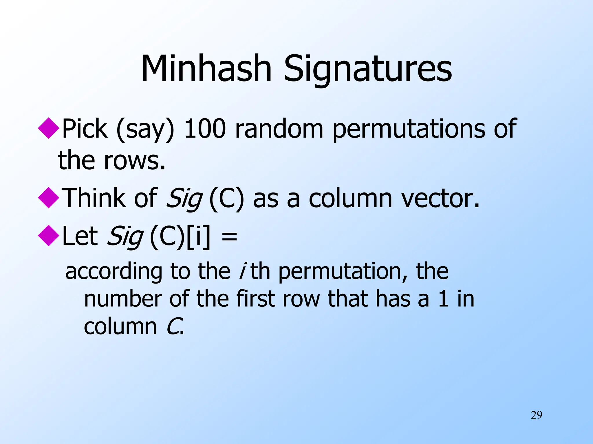 29
Minhash Signatures
Pick (say) 100 random permutations of
the rows.
Think of Sig (C) as a column vector.
Let Sig (C)[i] =
according to the i th permutation, the
number of the first row that has a 1 in
column C.
 