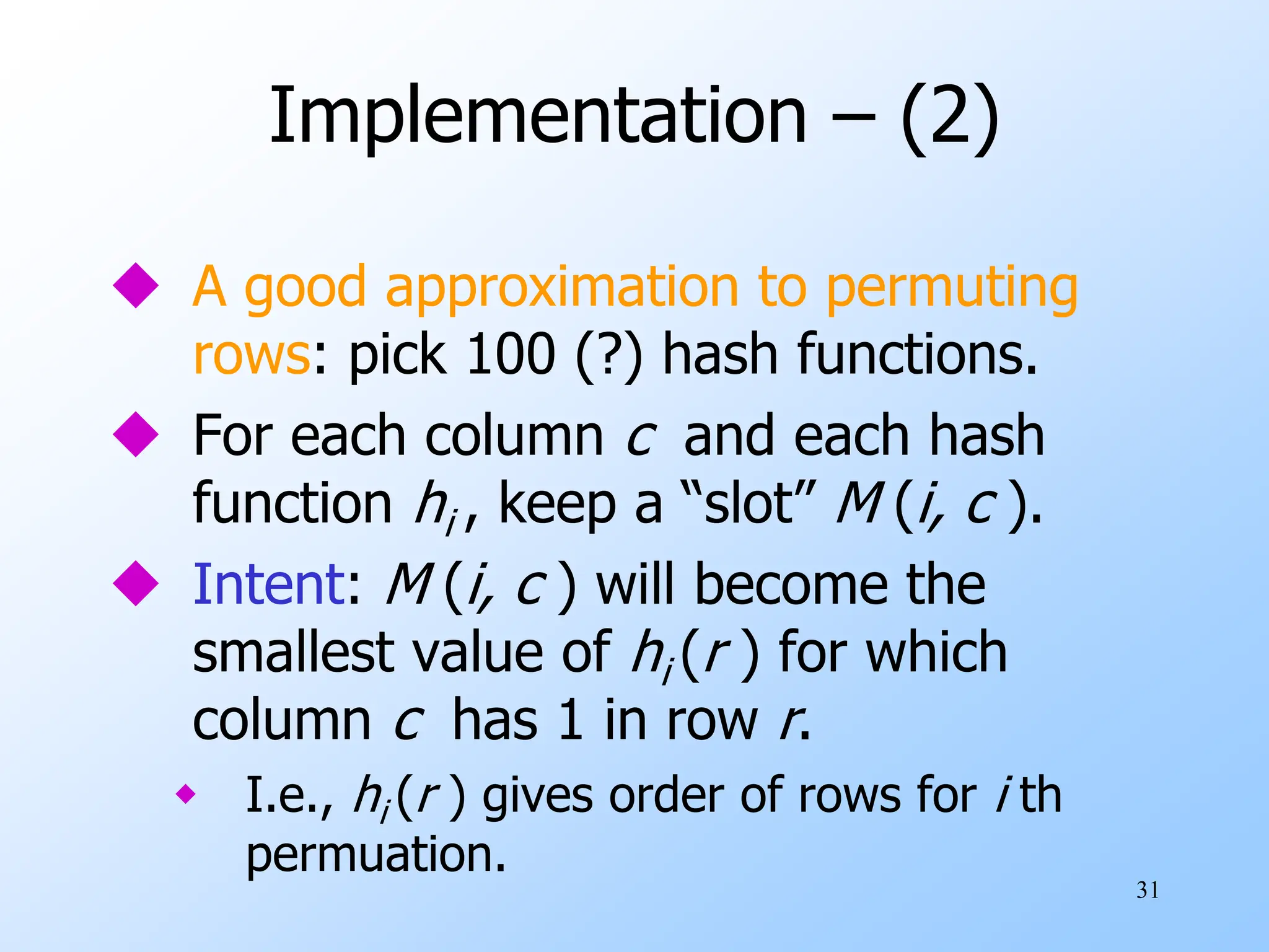 31
Implementation – (2)
 A good approximation to permuting
rows: pick 100 (?) hash functions.
 For each column c and each hash
function hi , keep a “slot” M (i, c ).
 Intent: M (i, c ) will become the
smallest value of hi (r ) for which
column c has 1 in row r.
 I.e., hi (r ) gives order of rows for i th
permuation.
 
