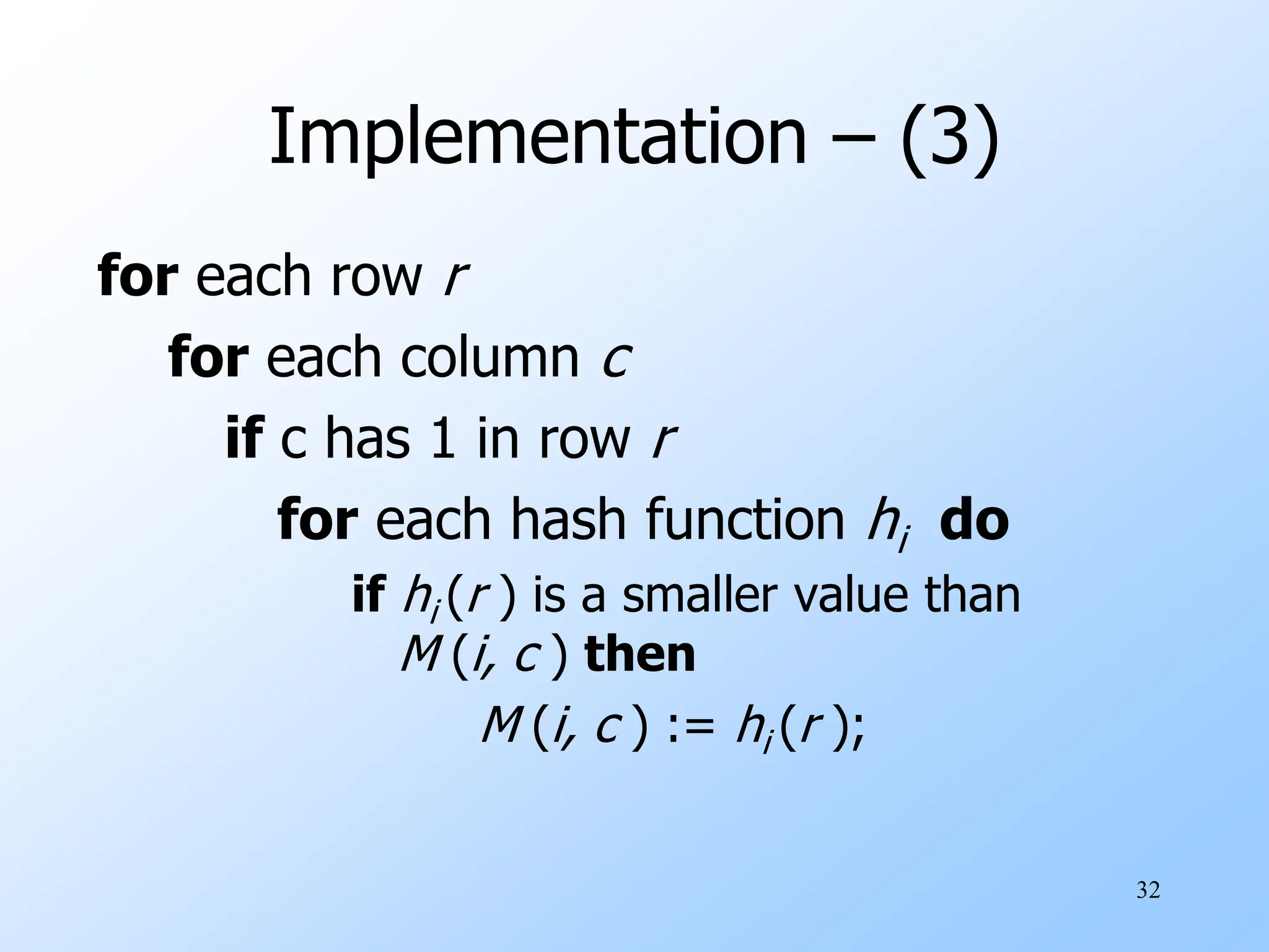 32
Implementation – (3)
for each row r
for each column c
if c has 1 in row r
for each hash function hi do
if hi (r ) is a smaller value than
M (i, c ) then
M (i, c ) := hi (r );
 
