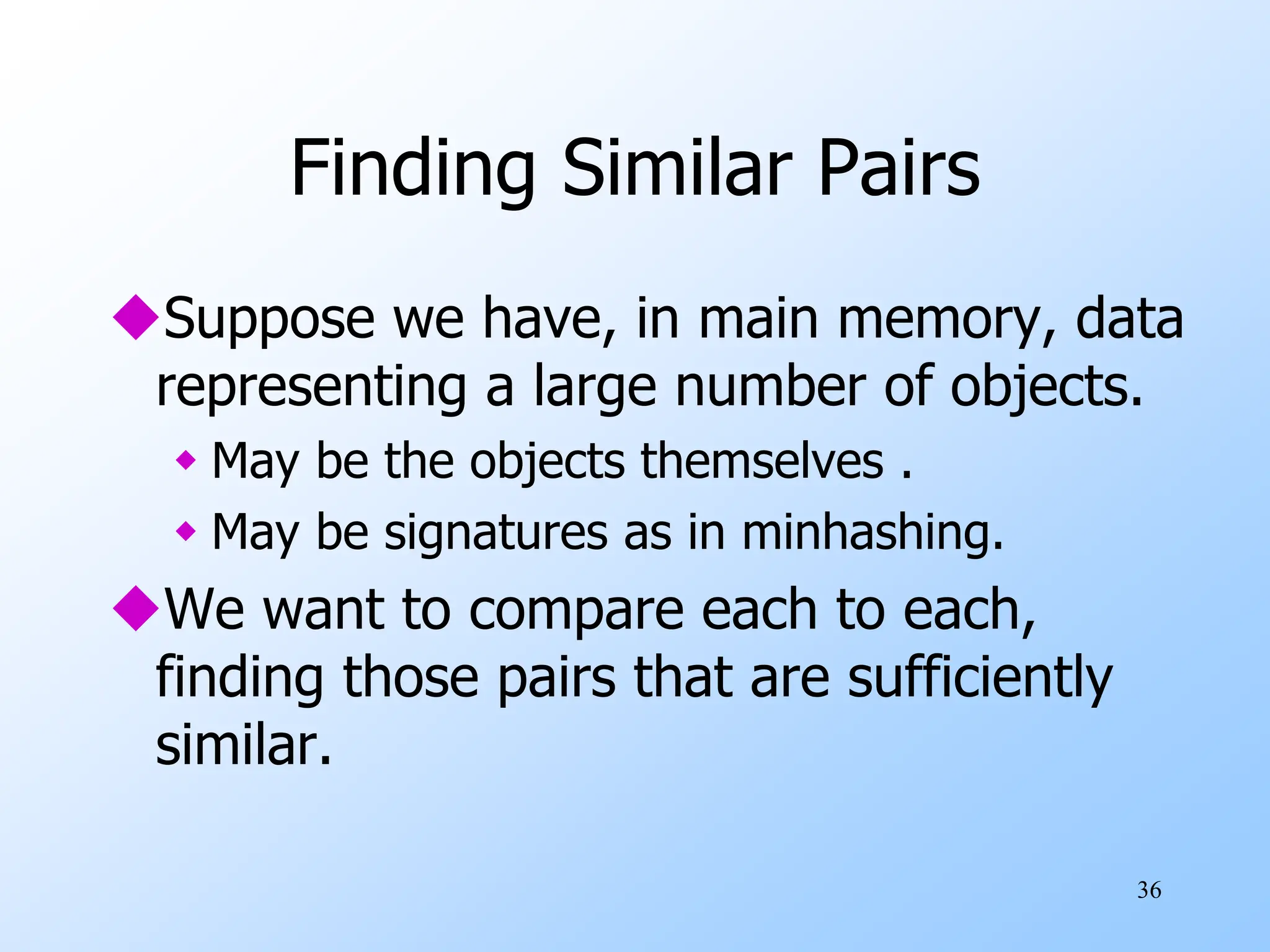 36
Finding Similar Pairs
Suppose we have, in main memory, data
representing a large number of objects.
 May be the objects themselves .
 May be signatures as in minhashing.
We want to compare each to each,
finding those pairs that are sufficiently
similar.
 