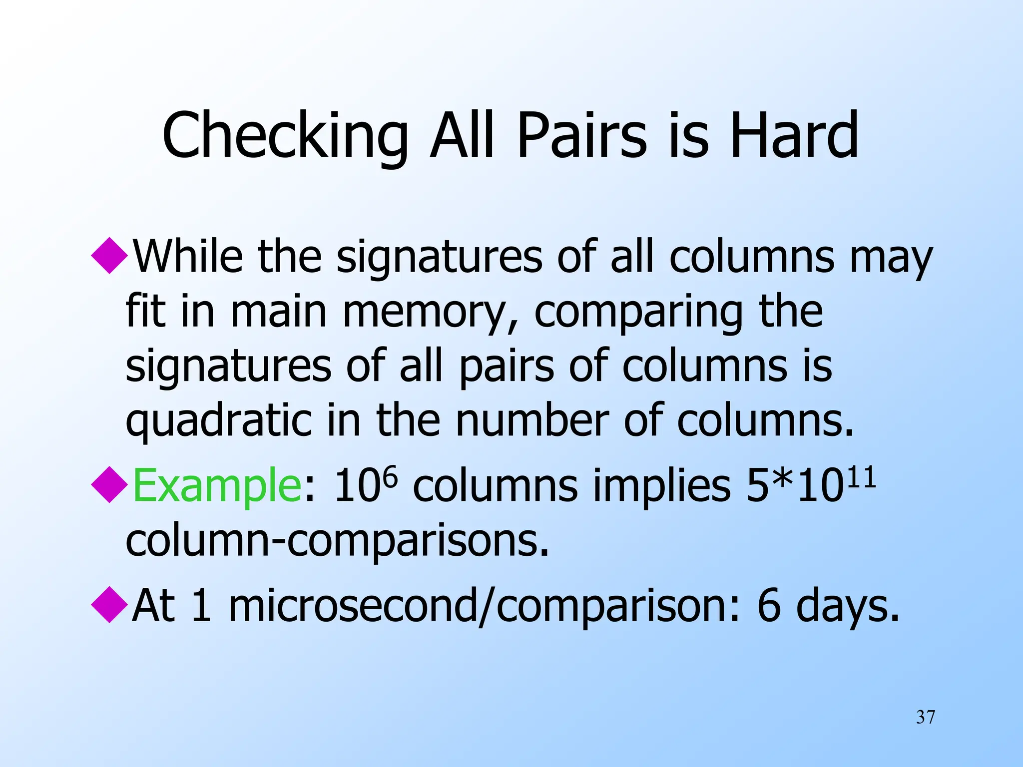 37
Checking All Pairs is Hard
While the signatures of all columns may
fit in main memory, comparing the
signatures of all pairs of columns is
quadratic in the number of columns.
Example: 106 columns implies 5*1011
column-comparisons.
At 1 microsecond/comparison: 6 days.
 