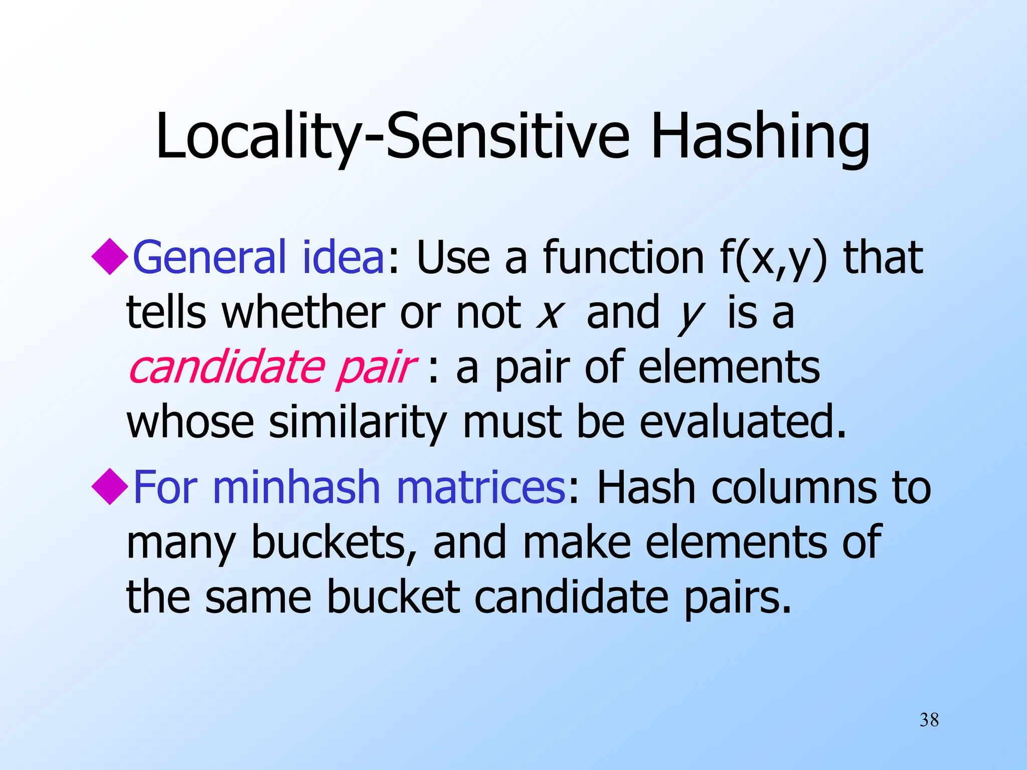 38
Locality-Sensitive Hashing
General idea: Use a function f(x,y) that
tells whether or not x and y is a
candidate pair : a pair of elements
whose similarity must be evaluated.
For minhash matrices: Hash columns to
many buckets, and make elements of
the same bucket candidate pairs.
 