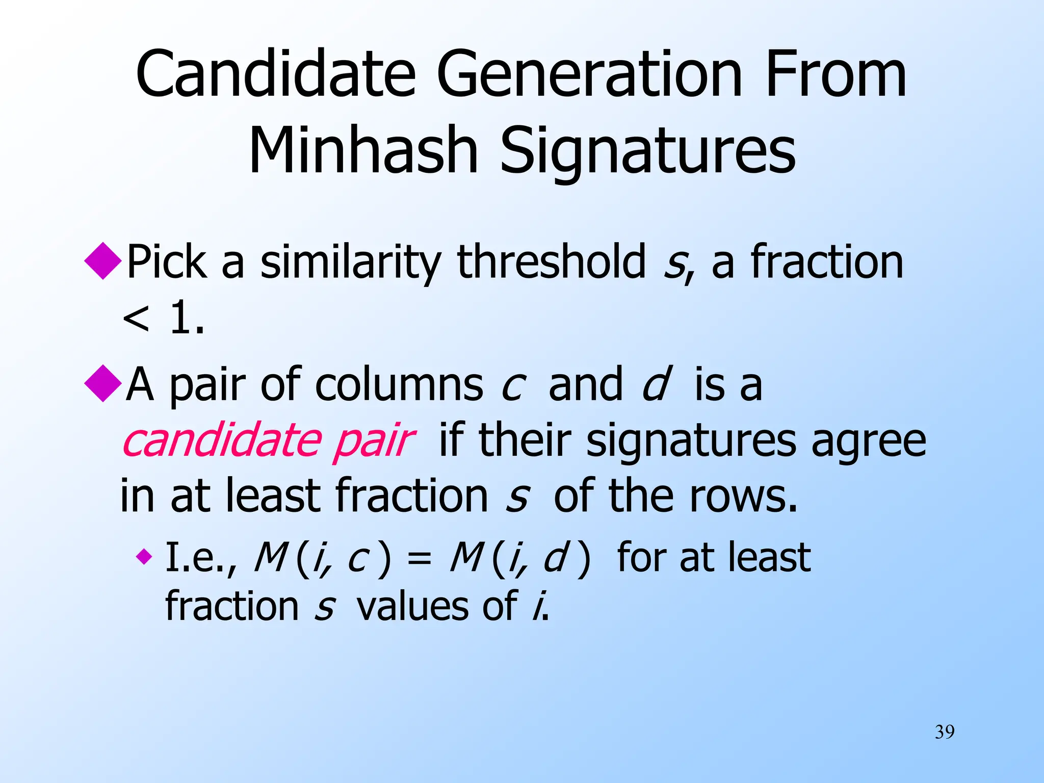 39
Candidate Generation From
Minhash Signatures
Pick a similarity threshold s, a fraction
< 1.
A pair of columns c and d is a
candidate pair if their signatures agree
in at least fraction s of the rows.
 I.e., M (i, c ) = M (i, d ) for at least
fraction s values of i.
 