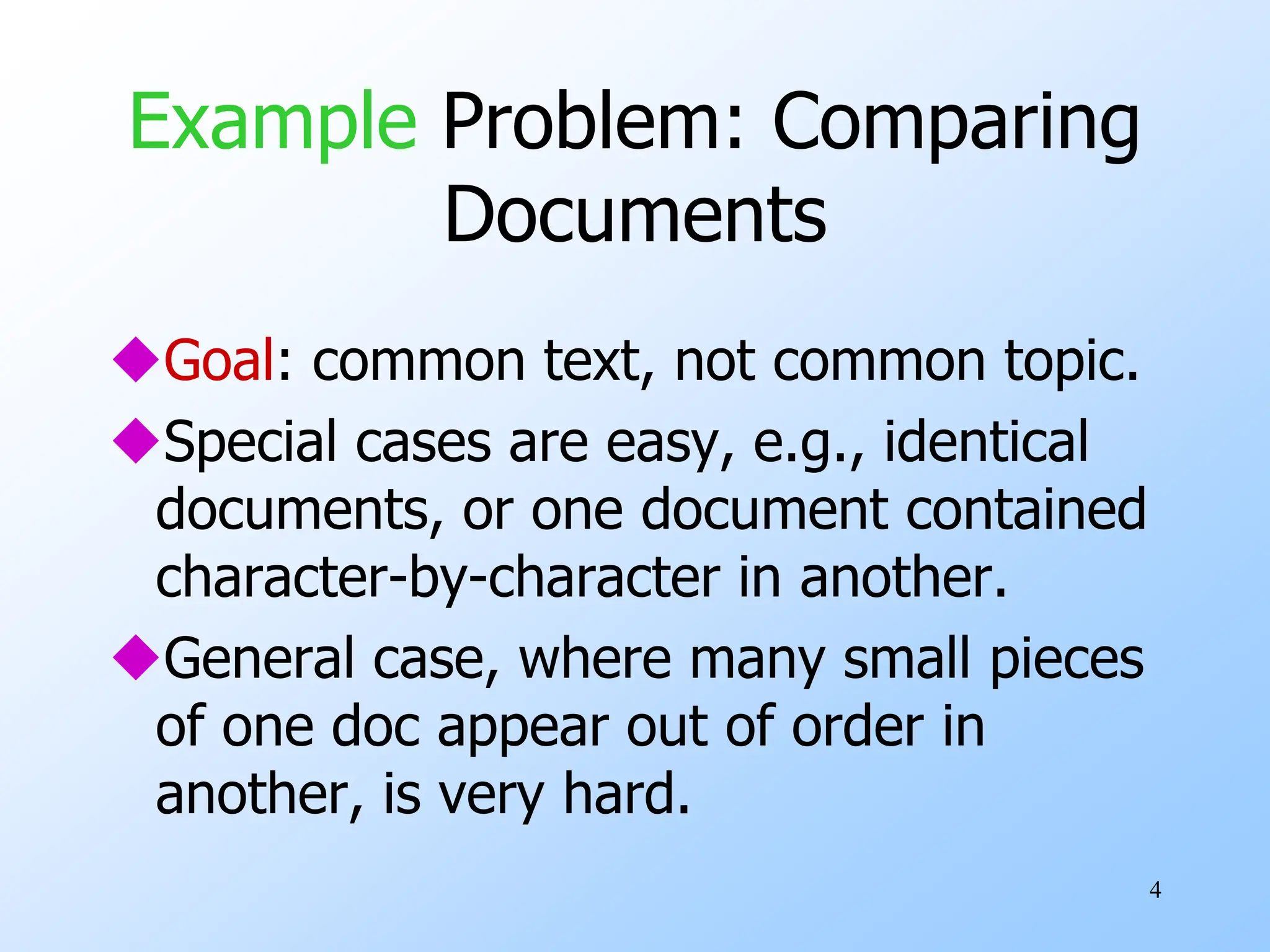 4
Example Problem: Comparing
Documents
Goal: common text, not common topic.
Special cases are easy, e.g., identical
documents, or one document contained
character-by-character in another.
General case, where many small pieces
of one doc appear out of order in
another, is very hard.
 