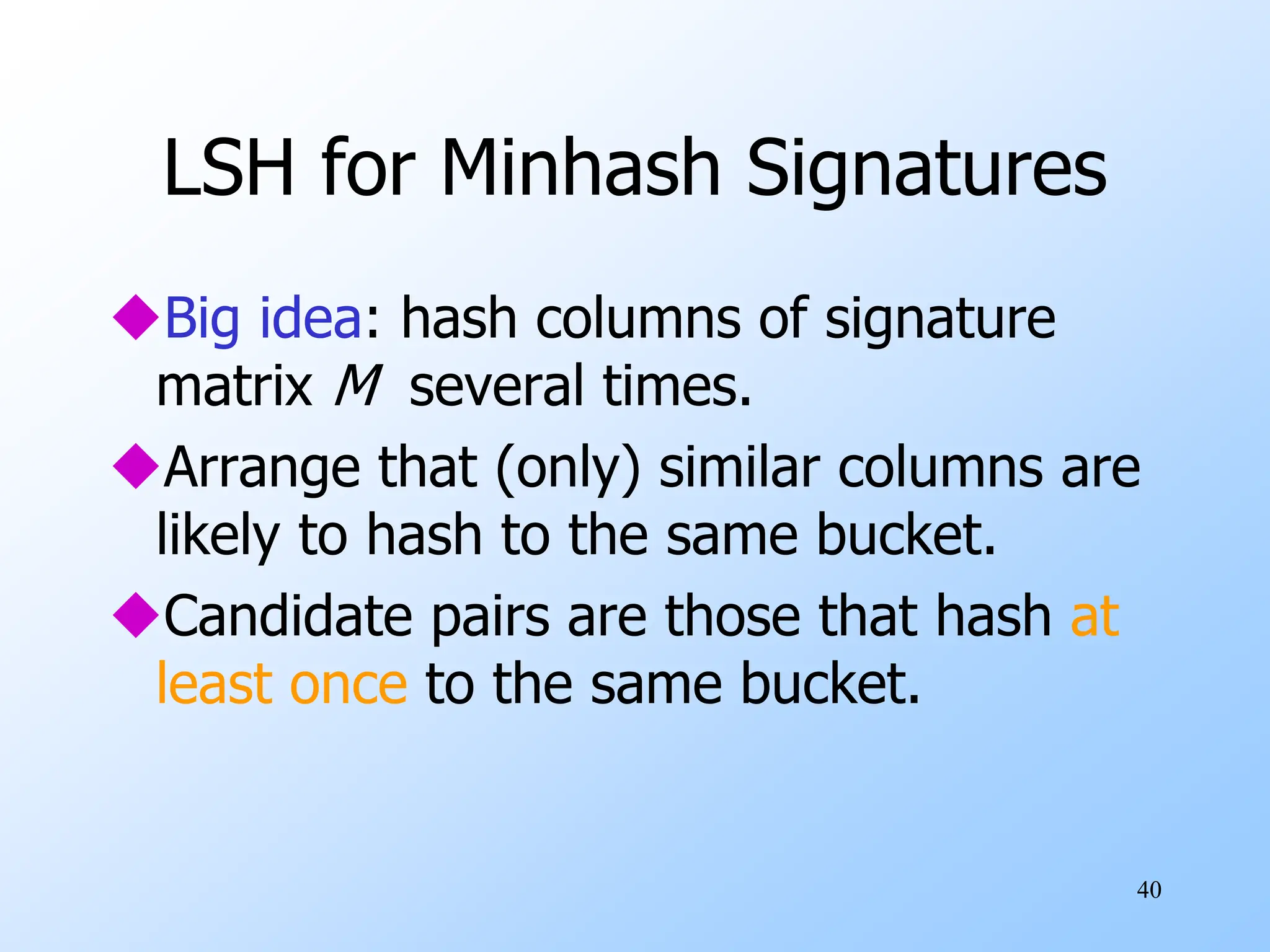 40
LSH for Minhash Signatures
Big idea: hash columns of signature
matrix M several times.
Arrange that (only) similar columns are
likely to hash to the same bucket.
Candidate pairs are those that hash at
least once to the same bucket.
 
