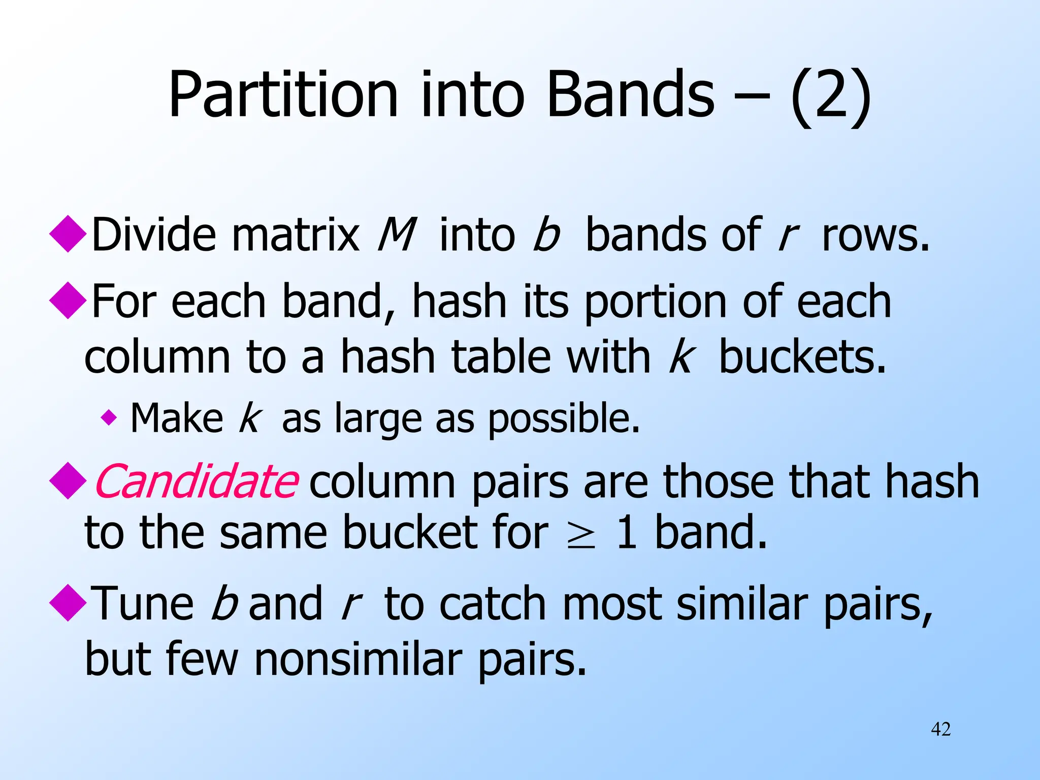 42
Partition into Bands – (2)
Divide matrix M into b bands of r rows.
For each band, hash its portion of each
column to a hash table with k buckets.
 Make k as large as possible.
Candidate column pairs are those that hash
to the same bucket for ≥ 1 band.
Tune b and r to catch most similar pairs,
but few nonsimilar pairs.
 