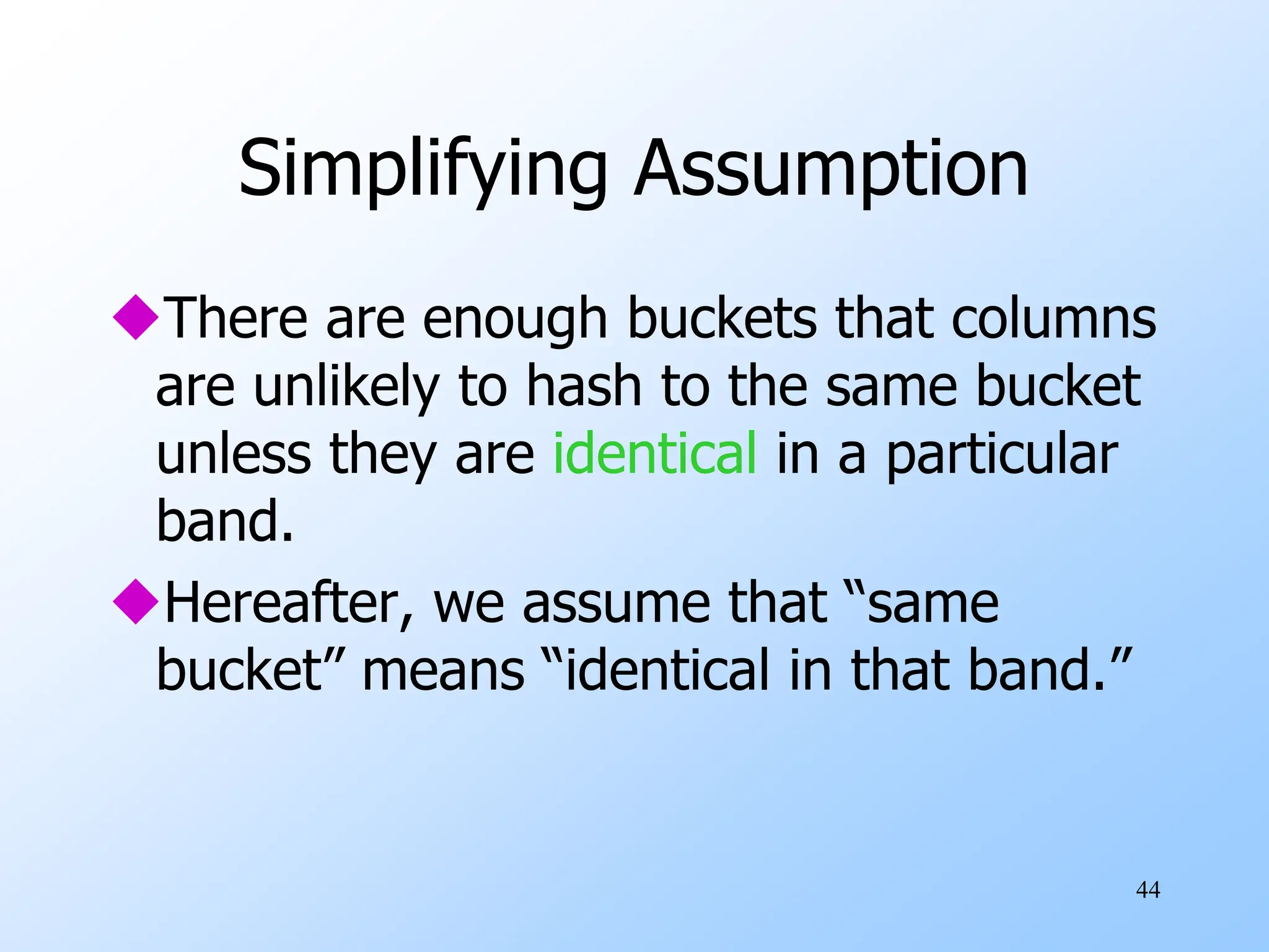 44
Simplifying Assumption
There are enough buckets that columns
are unlikely to hash to the same bucket
unless they are identical in a particular
band.
Hereafter, we assume that “same
bucket” means “identical in that band.”
 
