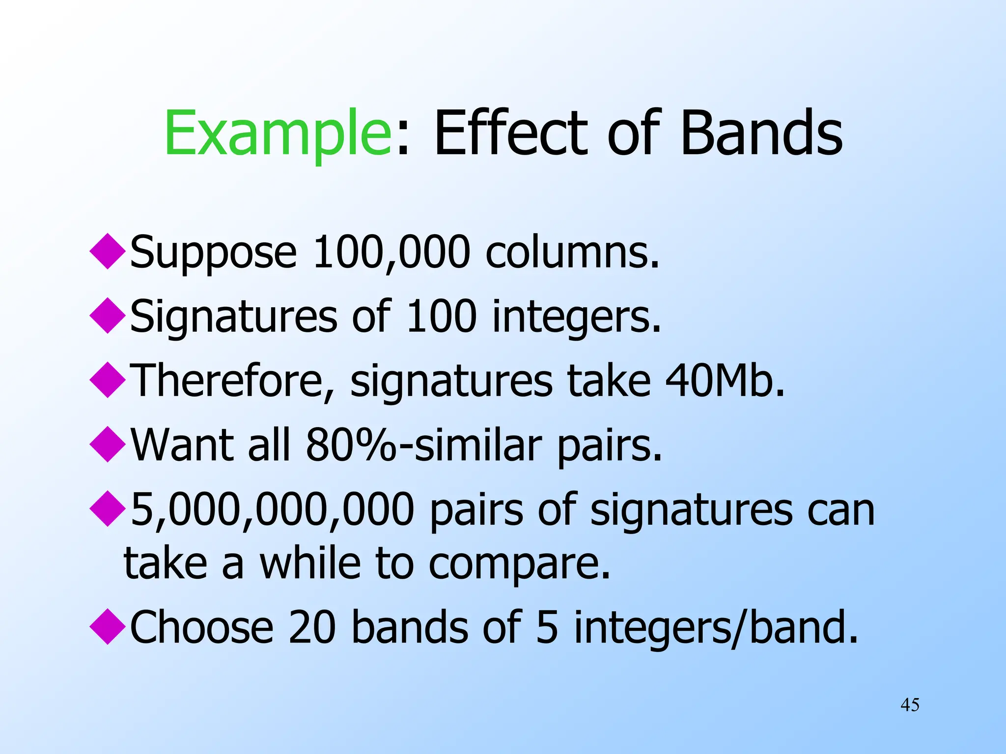 45
Example: Effect of Bands
Suppose 100,000 columns.
Signatures of 100 integers.
Therefore, signatures take 40Mb.
Want all 80%-similar pairs.
5,000,000,000 pairs of signatures can
take a while to compare.
Choose 20 bands of 5 integers/band.
 