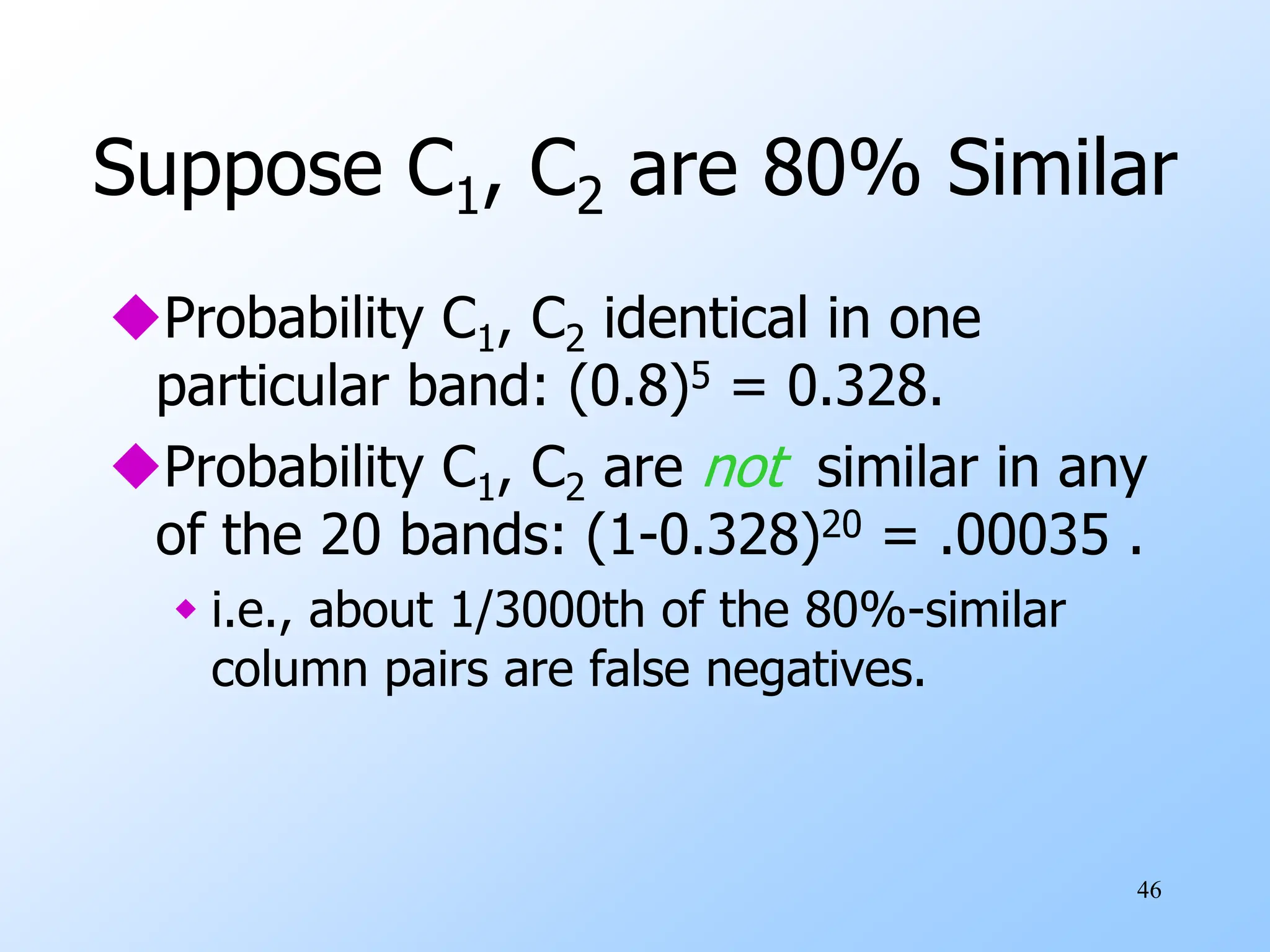 46
Suppose C1, C2 are 80% Similar
Probability C1, C2 identical in one
particular band: (0.8)5 = 0.328.
Probability C1, C2 are not similar in any
of the 20 bands: (1-0.328)20 = .00035 .
 i.e., about 1/3000th of the 80%-similar
column pairs are false negatives.
 