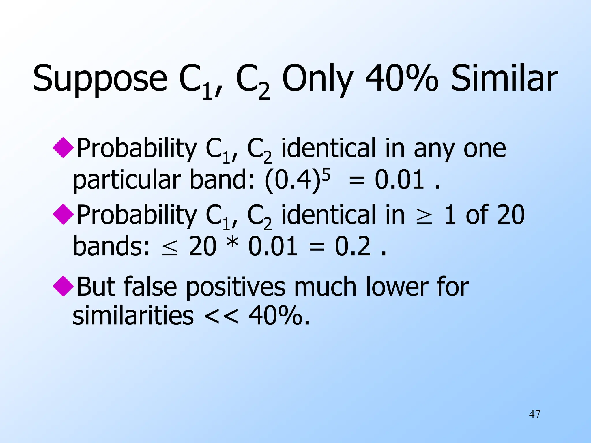 47
Suppose C1, C2 Only 40% Similar
Probability C1, C2 identical in any one
particular band: (0.4)5 = 0.01 .
Probability C1, C2 identical in ≥ 1 of 20
bands: ≤ 20 * 0.01 = 0.2 .
But false positives much lower for
similarities << 40%.
 