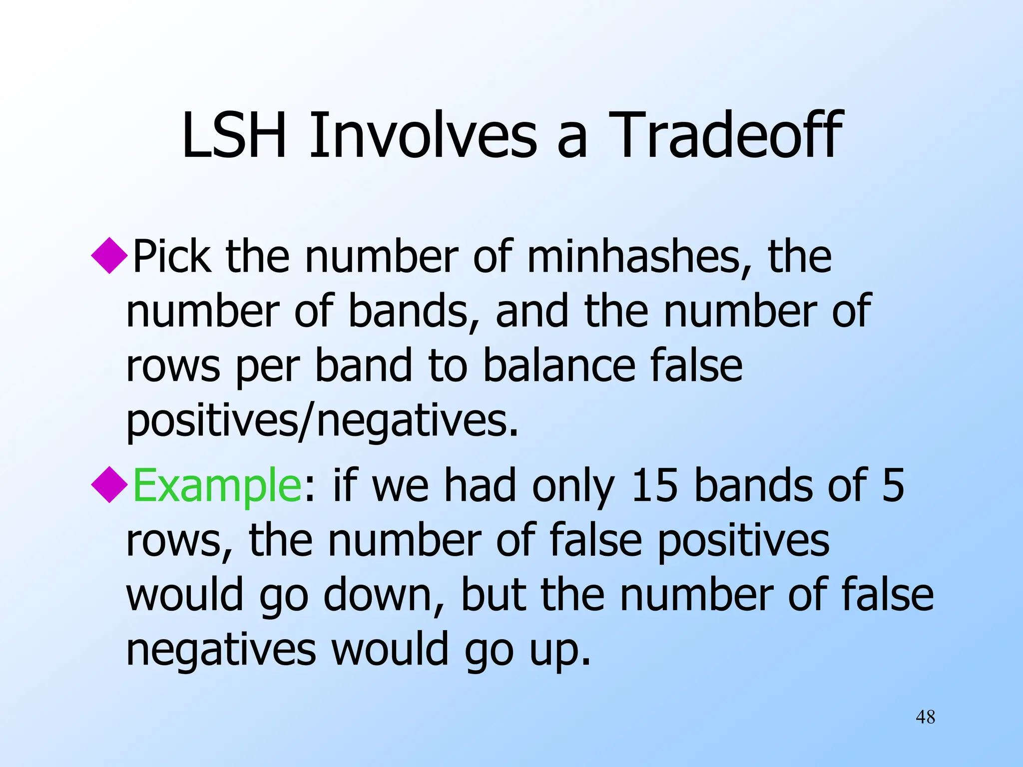 48
LSH Involves a Tradeoff
Pick the number of minhashes, the
number of bands, and the number of
rows per band to balance false
positives/negatives.
Example: if we had only 15 bands of 5
rows, the number of false positives
would go down, but the number of false
negatives would go up.
 