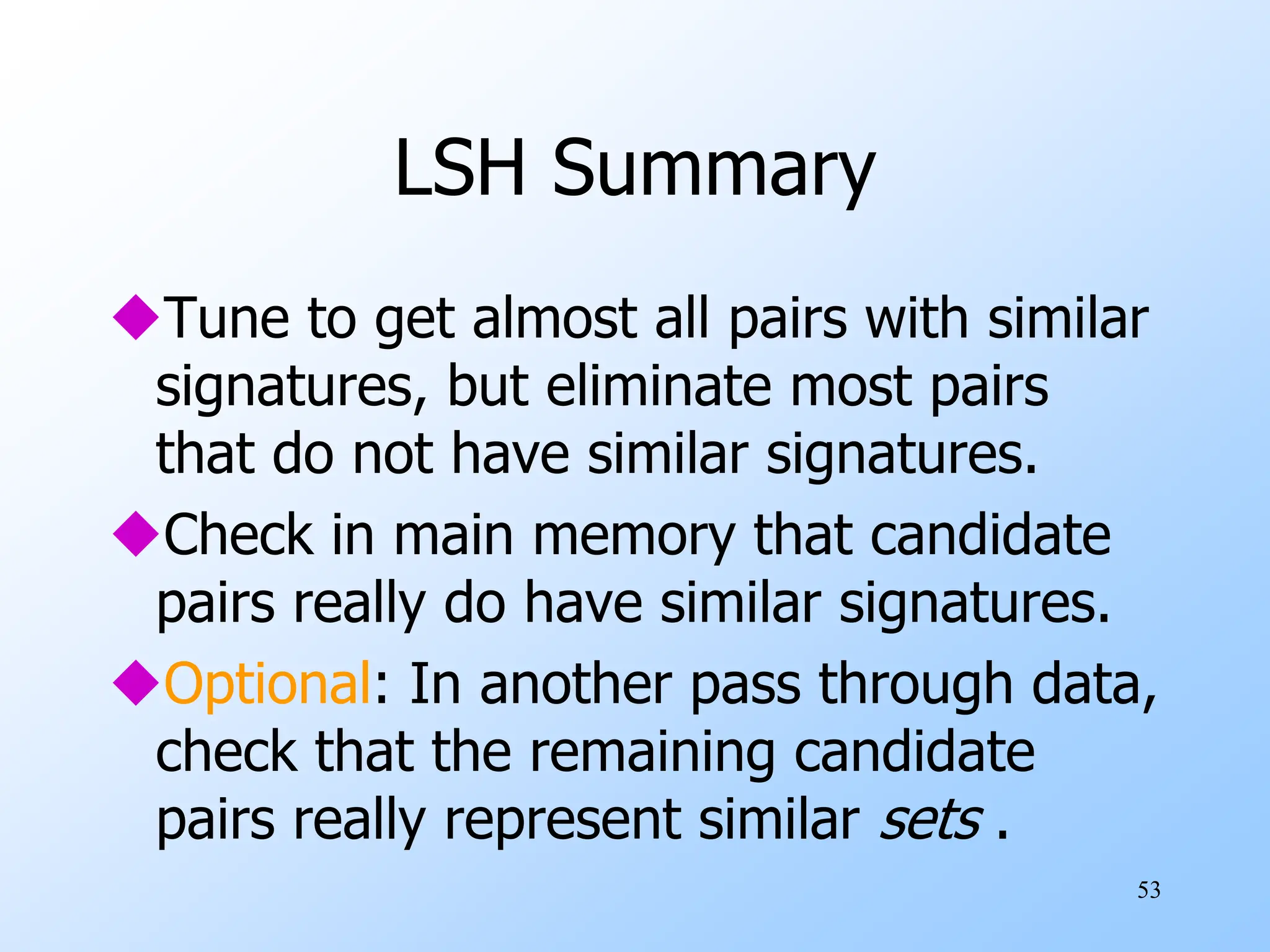 53
LSH Summary
Tune to get almost all pairs with similar
signatures, but eliminate most pairs
that do not have similar signatures.
Check in main memory that candidate
pairs really do have similar signatures.
Optional: In another pass through data,
check that the remaining candidate
pairs really represent similar sets .
 