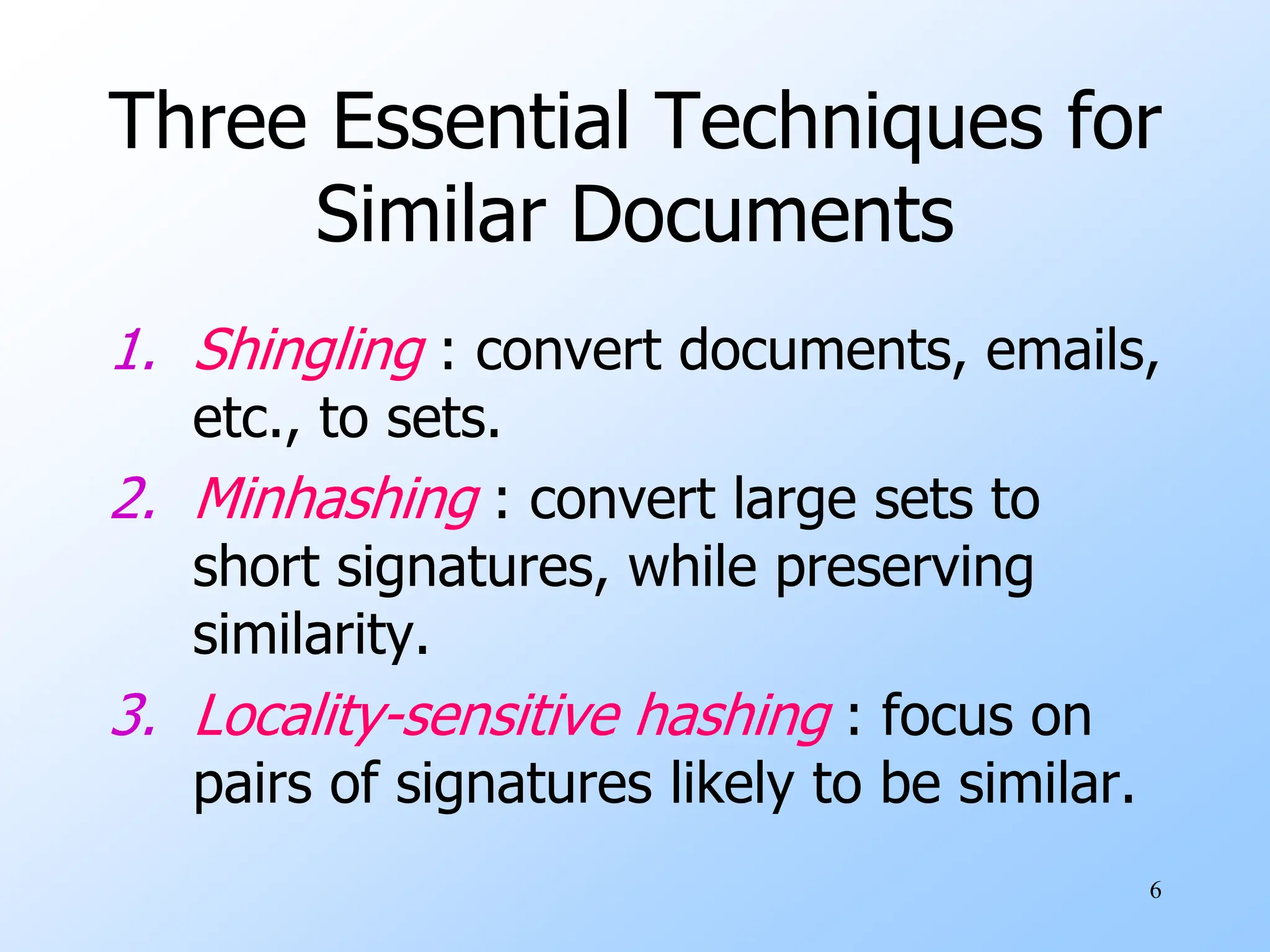 6
Three Essential Techniques for
Similar Documents
1. Shingling : convert documents, emails,
etc., to sets.
2. Minhashing : convert large sets to
short signatures, while preserving
similarity.
3. Locality-sensitive hashing : focus on
pairs of signatures likely to be similar.
 