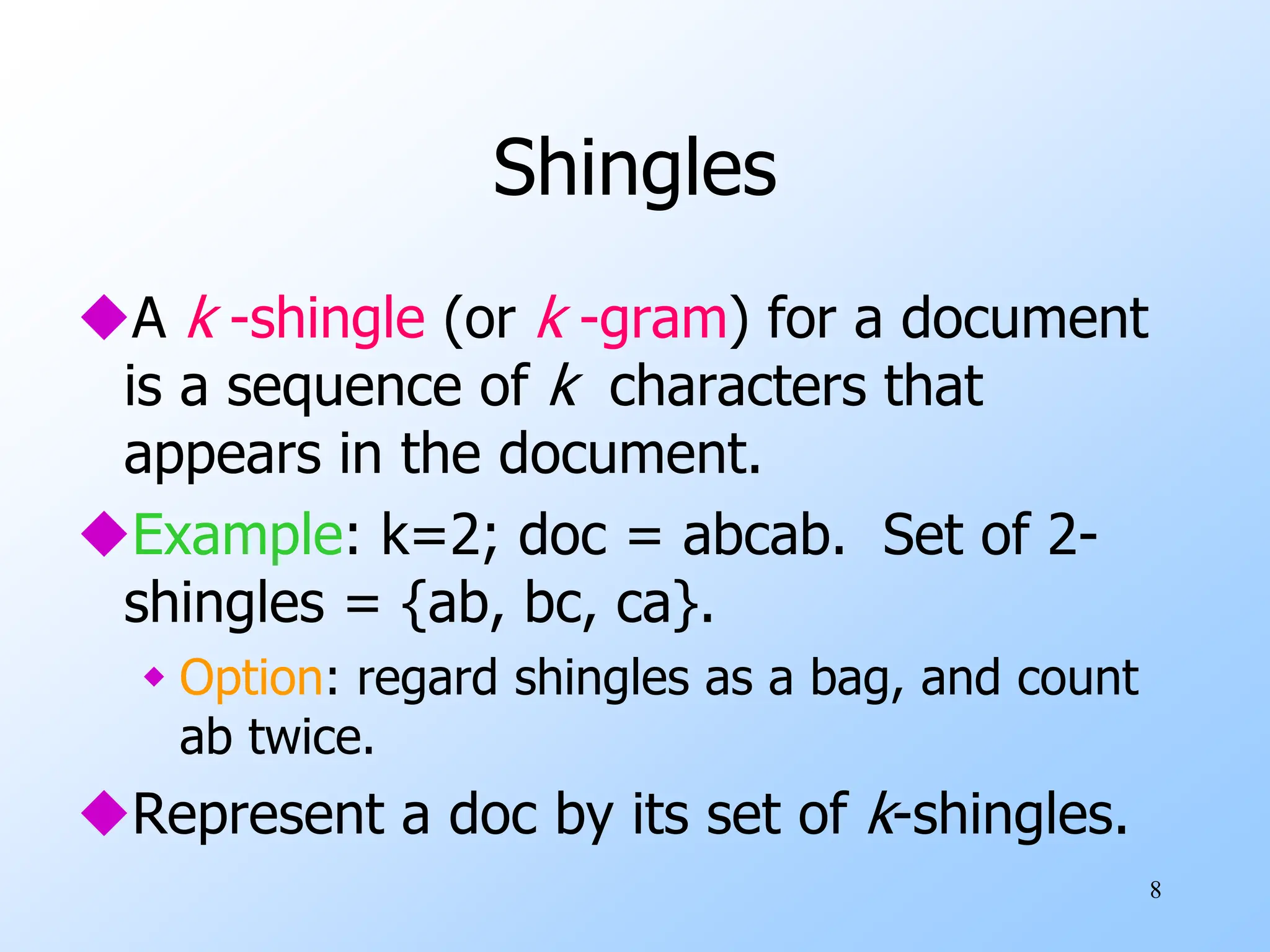 8
Shingles
A k -shingle (or k -gram) for a document
is a sequence of k characters that
appears in the document.
Example: k=2; doc = abcab. Set of 2-
shingles = {ab, bc, ca}.
 Option: regard shingles as a bag, and count
ab twice.
Represent a doc by its set of k-shingles.
 
