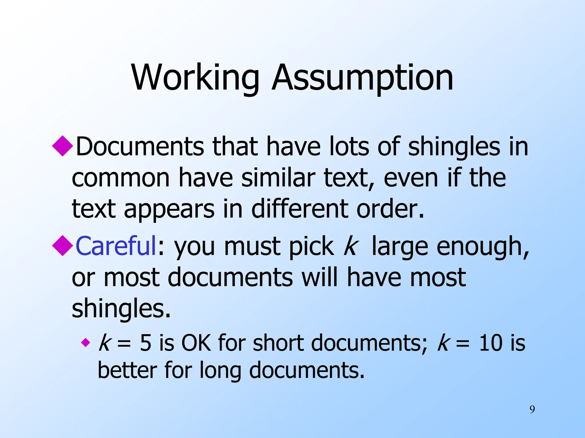 9
Working Assumption
Documents that have lots of shingles in
common have similar text, even if the
text appears in different order.
Careful: you must pick k large enough,
or most documents will have most
shingles.
 k = 5 is OK for short documents; k = 10 is
better for long documents.
 