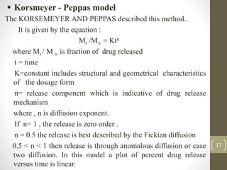 17
 Korsmeyer - Peppas model
The KORSEMEYER AND PEPPAS described this method..
It is given by the equation :
Mt /M∞ = Ktn
where Mt / M ∞ is fraction of drug released
t = time
K=constant includes structural and geometrical characteristics
of the dosage form
n= release component which is indicative of drug release
mechanism
where , n is diffusion exponent.
If n= 1 , the release is zero order .
n = 0.5 the release is best described by the Fickian diffusion
0.5 < n < 1 then release is through anomalous diffusion or case
two diffusion. In this model a plot of percent drug release
versus time is linear.
 