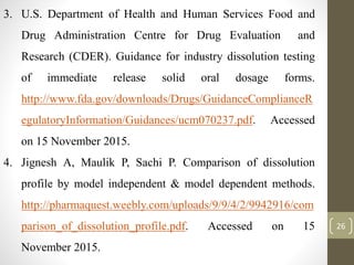 26
3. U.S. Department of Health and Human Services Food and
Drug Administration Centre for Drug Evaluation and
Research (CDER). Guidance for industry dissolution testing
of immediate release solid oral dosage forms.
http://www.fda.gov/downloads/Drugs/GuidanceComplianceR
egulatoryInformation/Guidances/ucm070237.pdf. Accessed
on 15 November 2015.
4. Jignesh A, Maulik P, Sachi P. Comparison of dissolution
profile by model independent & model dependent methods.
http://pharmaquest.weebly.com/uploads/9/9/4/2/9942916/com
parison_of_dissolution_profile.pdf. Accessed on 15
November 2015.
 