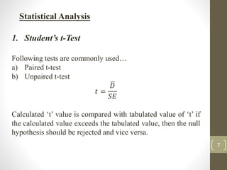 7
Statistical Analysis
1. Student’s t-Test
Following tests are commonly used…
a) Paired t-test
b) Unpaired t-test
𝑡 =
𝐷
𝑆𝐸
Calculated ‘t’ value is compared with tabulated value of ‘t’ if
the calculated value exceeds the tabulated value, then the null
hypothesis should be rejected and vice versa.
 
