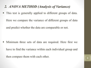 8
2. ANOVA METHOD (Analysis of Variance)
 This test is generally applied to different groups of data.
Here we compare the variance of different groups of data
and predict whether the data are comparable or not.
 Minimum three sets of data are required. Here first we
have to find the variance within each individual group and
then compare them with each other.
 