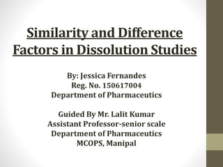 Similarity and Difference
Factors in Dissolution Studies
By: Jessica Fernandes
Reg. No. 150617004
Department of Pharmaceutics
Guided By Mr. Lalit Kumar
Assistant Professor-senior scale
Department of Pharmaceutics
MCOPS, Manipal
 