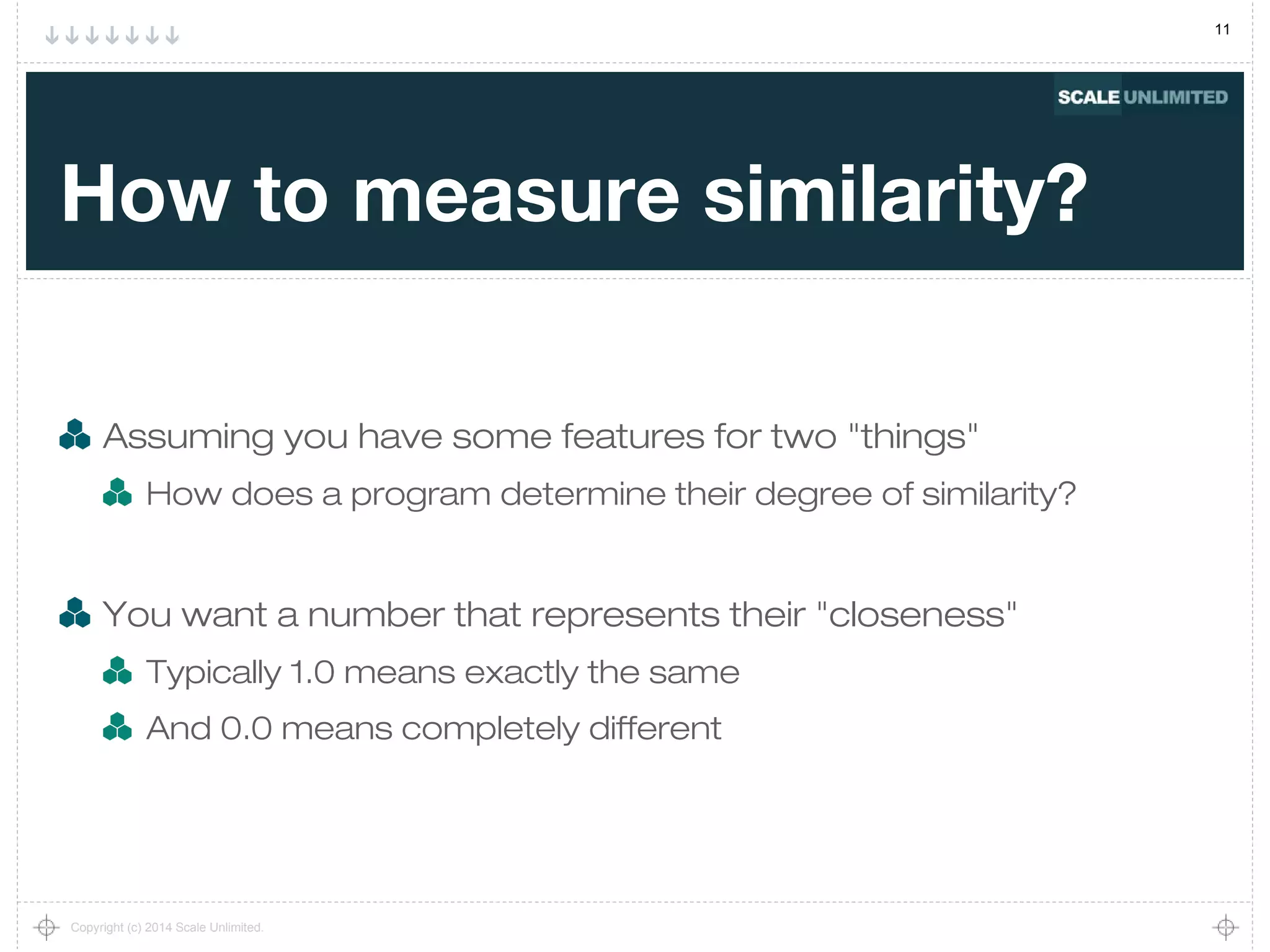 11
Copyright (c) 2014 Scale Unlimited.
How to measure similarity?
Assuming you have some features for two "things"
How does a program determine their degree of similarity?
You want a number that represents their "closeness"
Typically 1.0 means exactly the same
And 0.0 means completely different
 