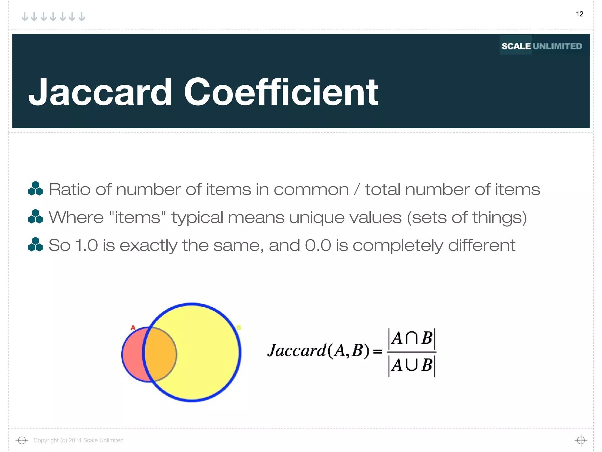 12
Copyright (c) 2014 Scale Unlimited.
Jaccard Coefficient
Ratio of number of items in common / total number of items
Where "items" typical means unique values (sets of things)
So 1.0 is exactly the same, and 0.0 is completely different
 