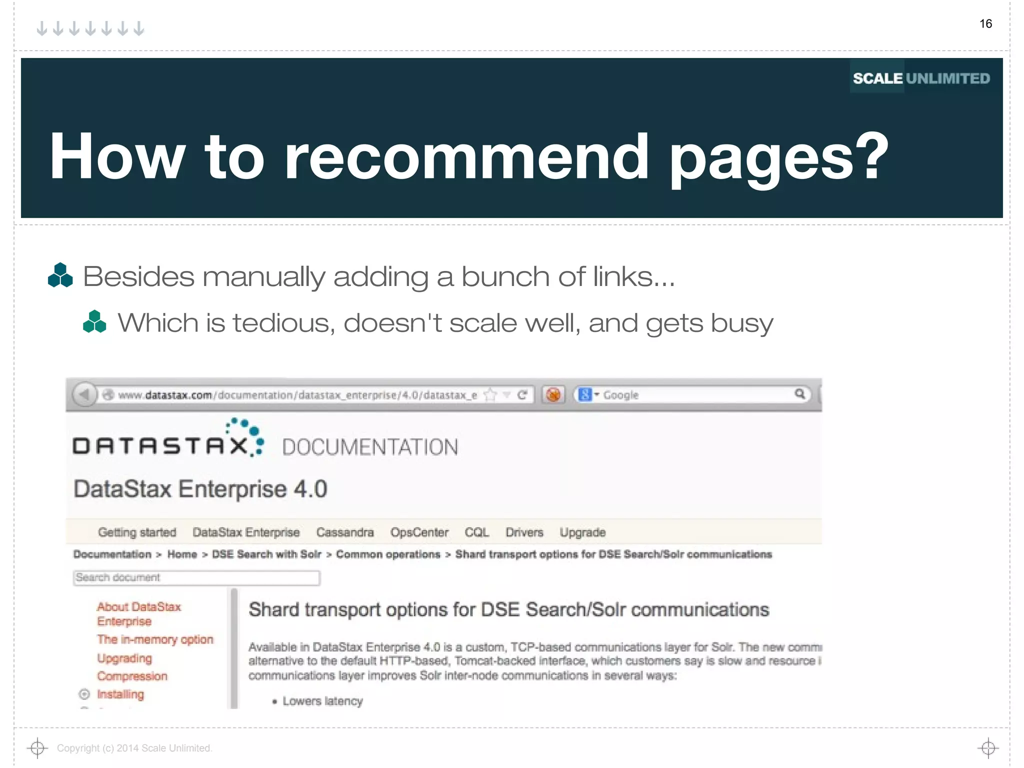 16
Copyright (c) 2014 Scale Unlimited.
How to recommend pages?
Besides manually adding a bunch of links...
Which is tedious, doesn't scale well, and gets busy
 
