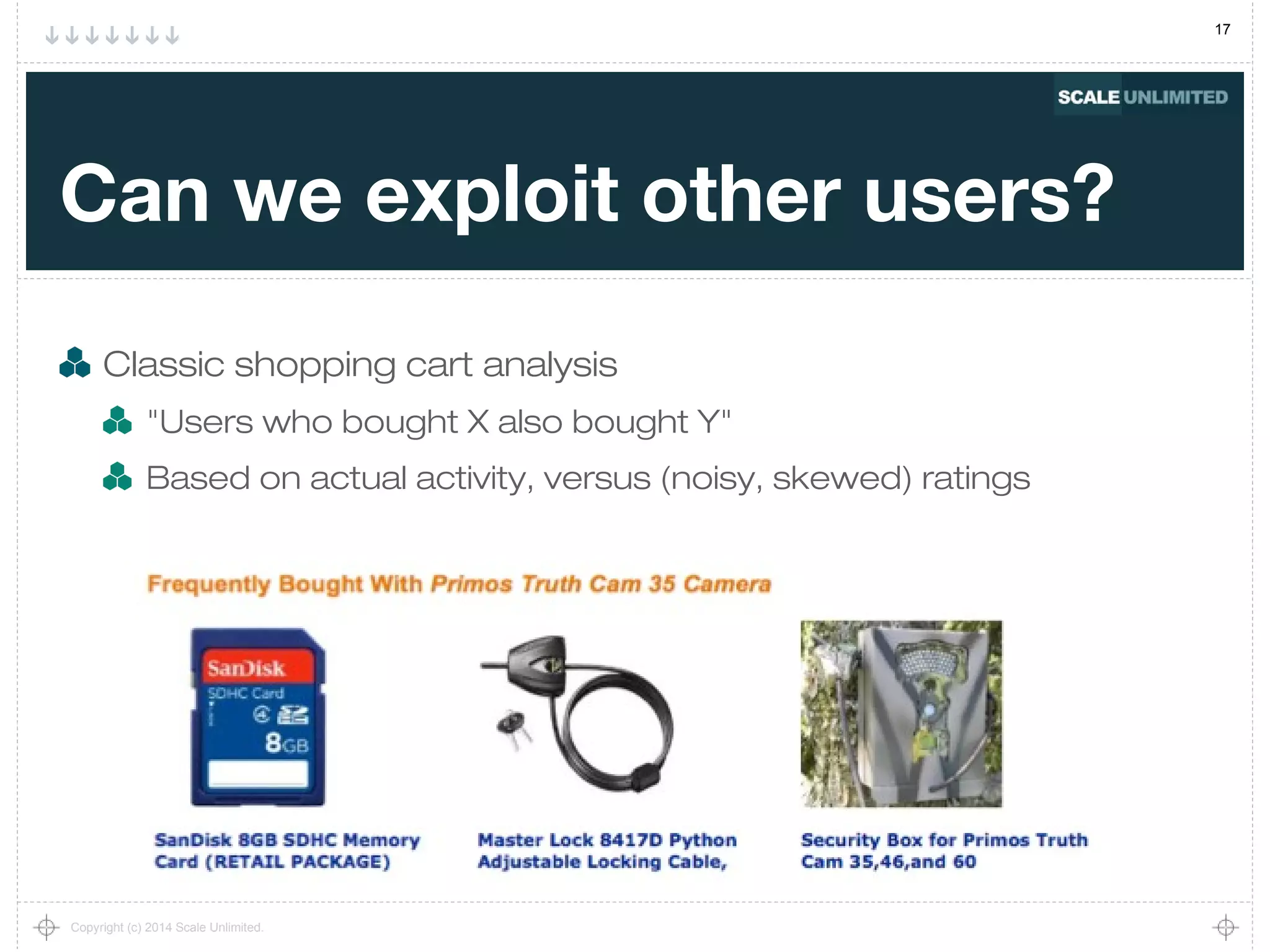 17
Copyright (c) 2014 Scale Unlimited.
Can we exploit other users?
Classic shopping cart analysis
"Users who bought X also bought Y"
Based on actual activity, versus (noisy, skewed) ratings
 