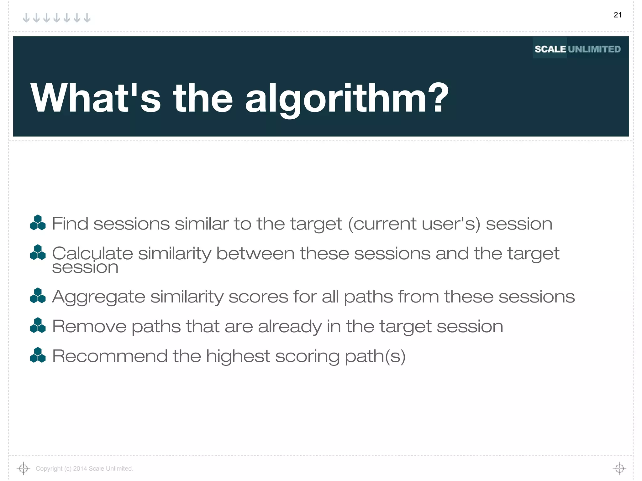 21
Copyright (c) 2014 Scale Unlimited.
What's the algorithm?
Find sessions similar to the target (current user's) session
Calculate similarity between these sessions and the target
session
Aggregate similarity scores for all paths from these sessions
Remove paths that are already in the target session
Recommend the highest scoring path(s)
 