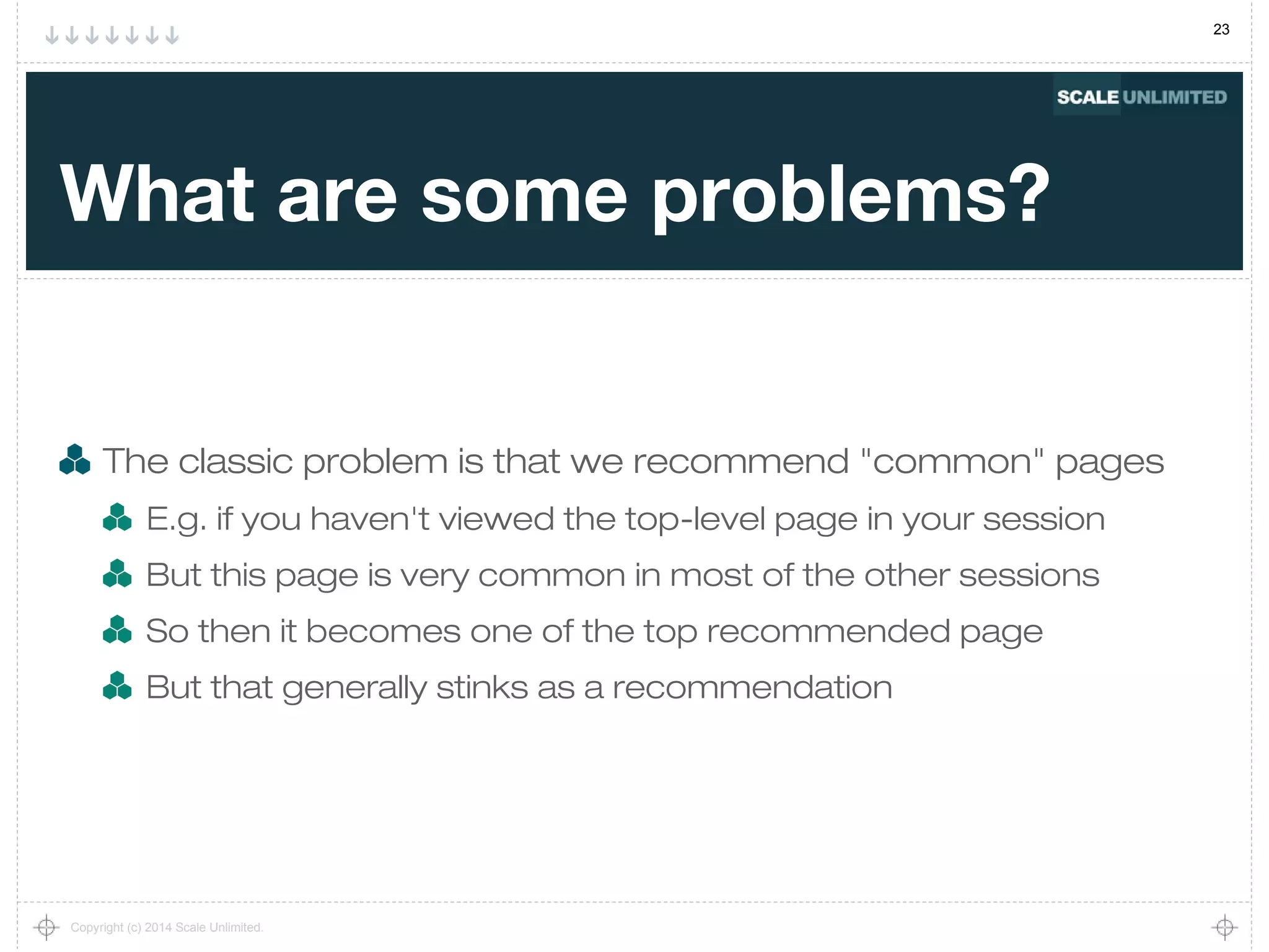 23
Copyright (c) 2014 Scale Unlimited.
What are some problems?
The classic problem is that we recommend "common" pages
E.g. if you haven't viewed the top-level page in your session
But this page is very common in most of the other sessions
So then it becomes one of the top recommended page
But that generally stinks as a recommendation
 