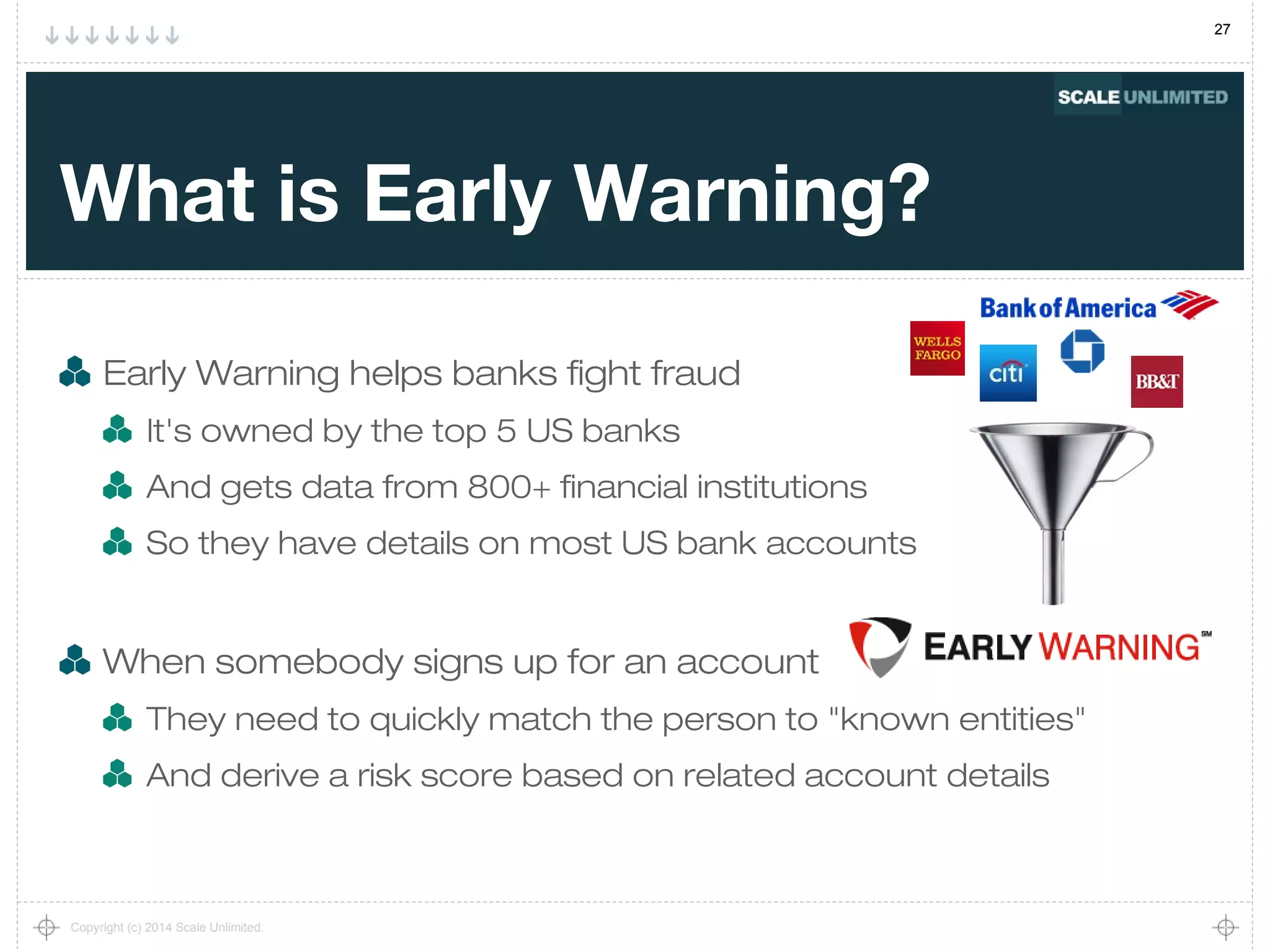 27
Copyright (c) 2014 Scale Unlimited.
What is Early Warning?
Early Warning helps banks fight fraud
It's owned by the top 5 US banks
And gets data from 800+ financial institutions
So they have details on most US bank accounts
When somebody signs up for an account
They need to quickly match the person to "known entities"
And derive a risk score based on related account details
 