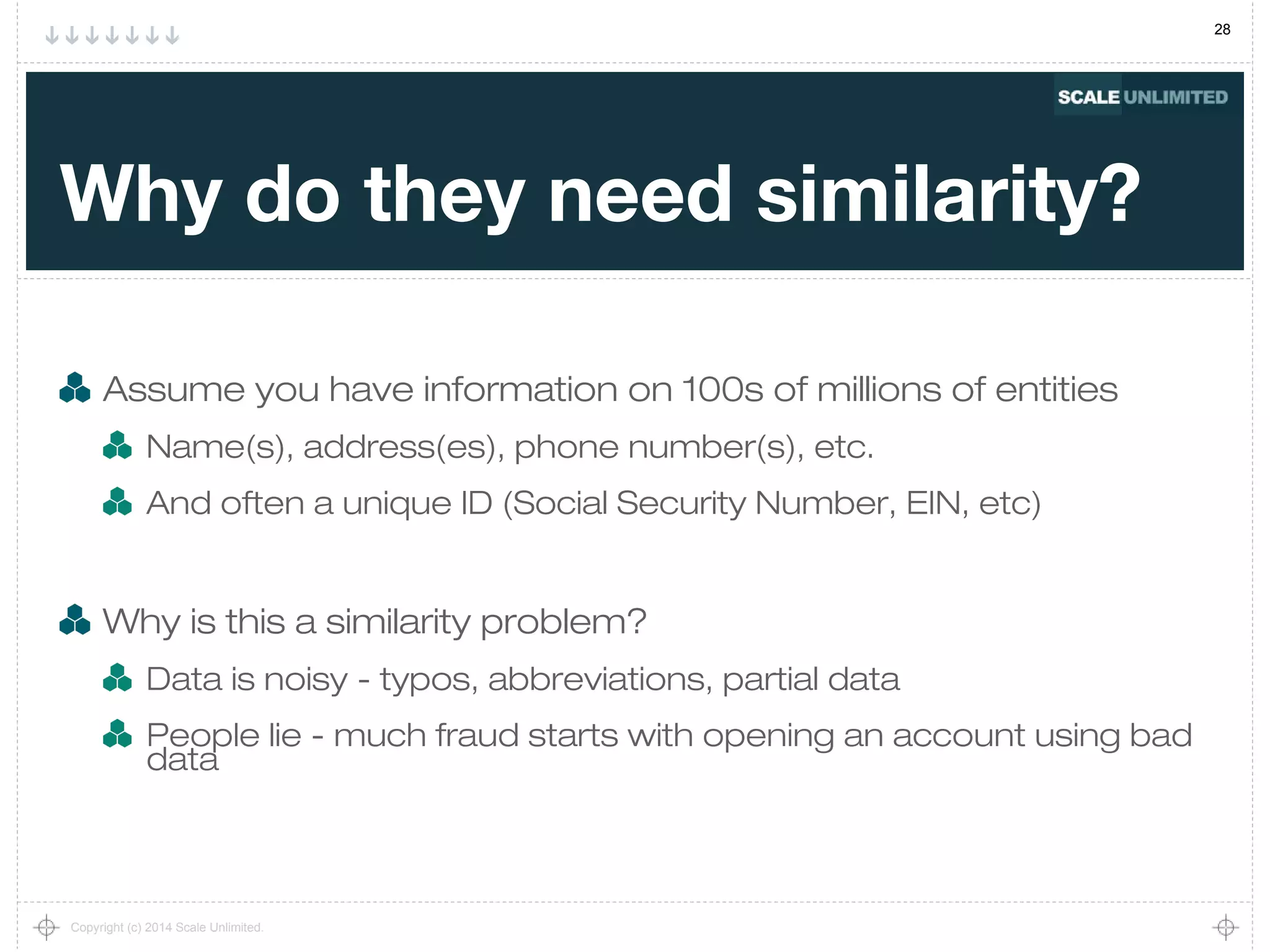 28
Copyright (c) 2014 Scale Unlimited.
Why do they need similarity?
Assume you have information on 100s of millions of entities
Name(s), address(es), phone number(s), etc.
And often a unique ID (Social Security Number, EIN, etc)
Why is this a similarity problem?
Data is noisy - typos, abbreviations, partial data
People lie - much fraud starts with opening an account using bad
data
 