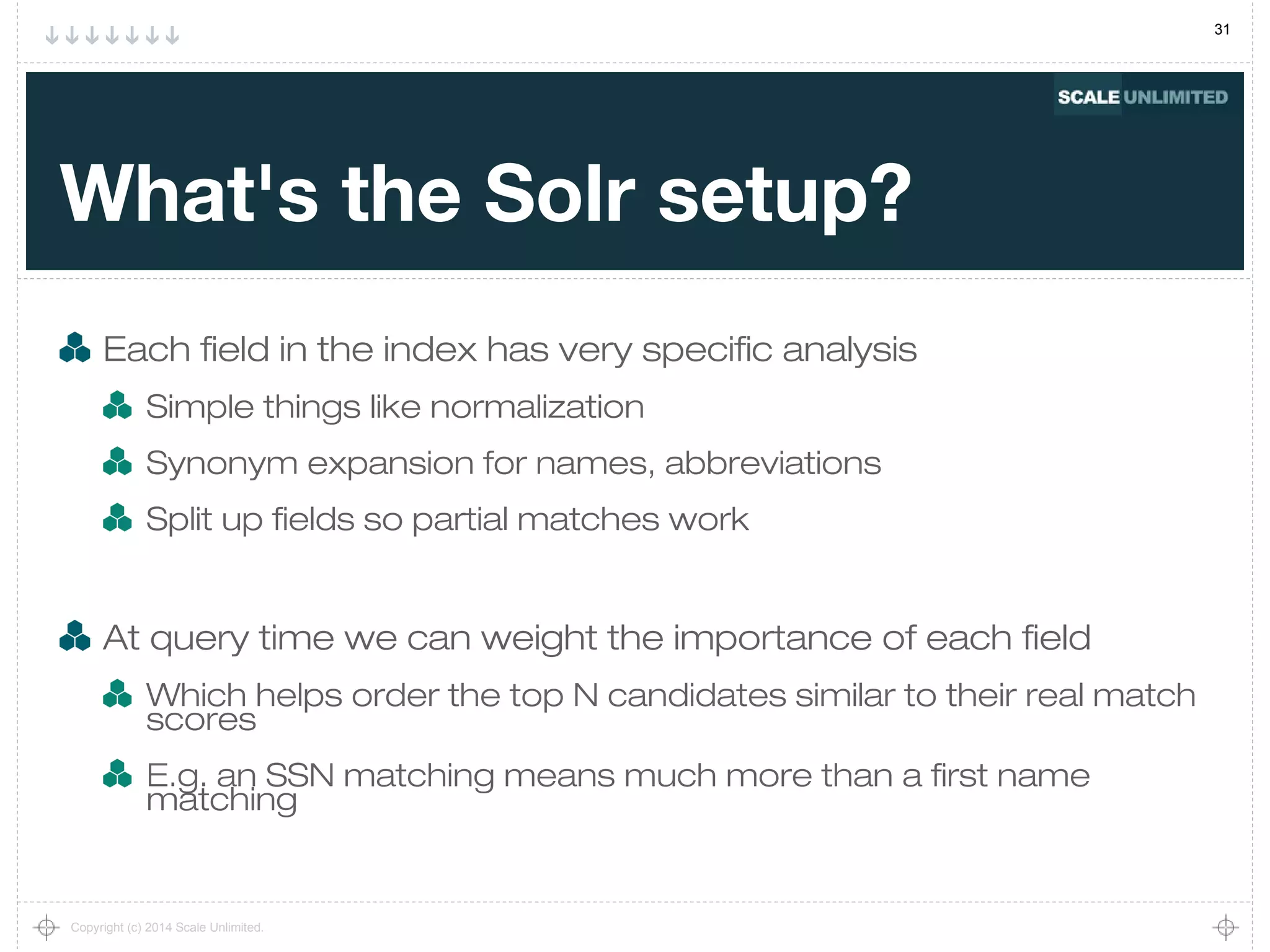 31
Copyright (c) 2014 Scale Unlimited.
What's the Solr setup?
Each field in the index has very specific analysis
Simple things like normalization
Synonym expansion for names, abbreviations
Split up fields so partial matches work
At query time we can weight the importance of each field
Which helps order the top N candidates similar to their real match
scores
E.g. an SSN matching means much more than a first name
matching
 