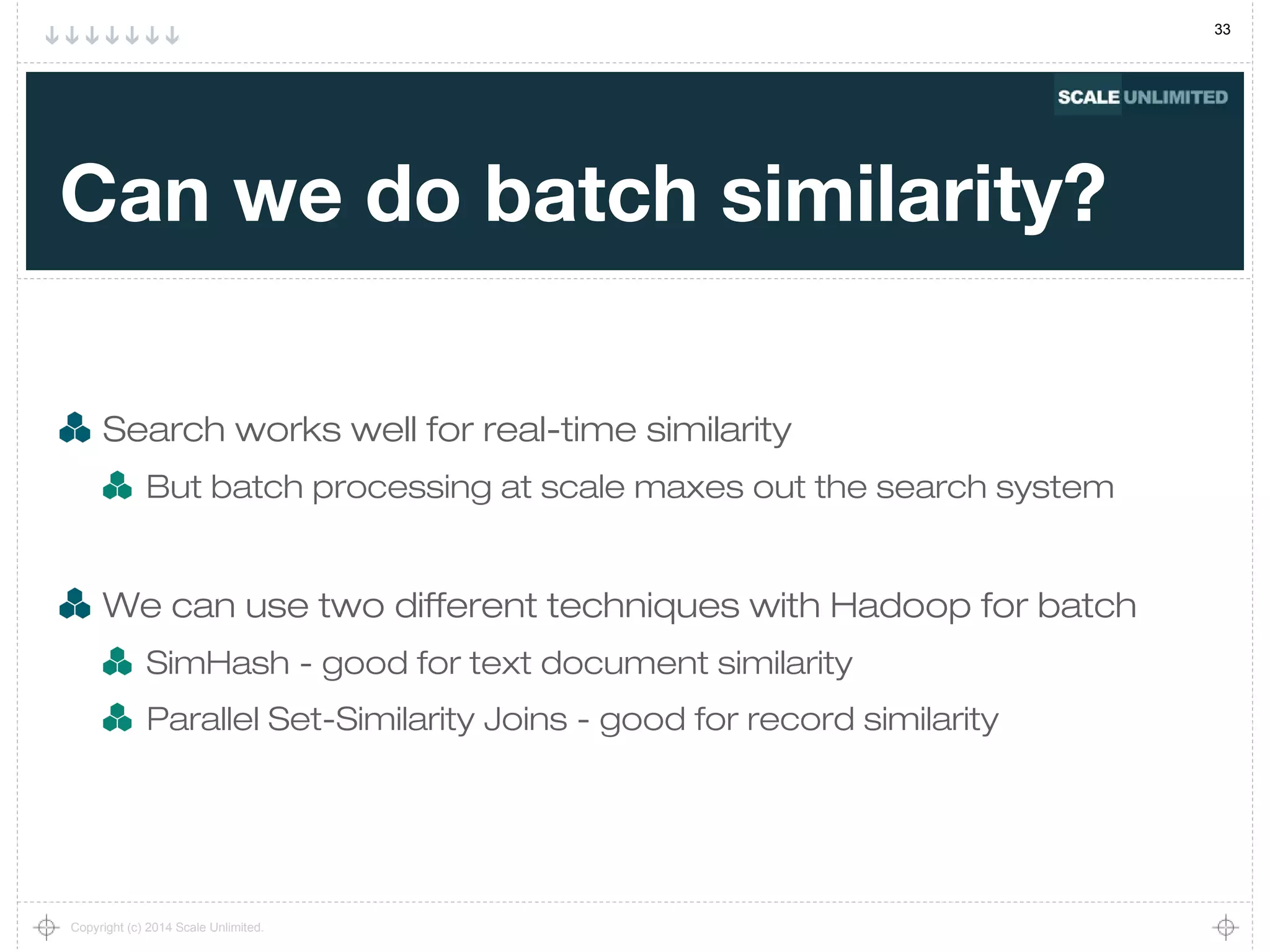 33
Copyright (c) 2014 Scale Unlimited.
Can we do batch similarity?
Search works well for real-time similarity
But batch processing at scale maxes out the search system
We can use two different techniques with Hadoop for batch
SimHash - good for text document similarity
Parallel Set-Similarity Joins - good for record similarity
 