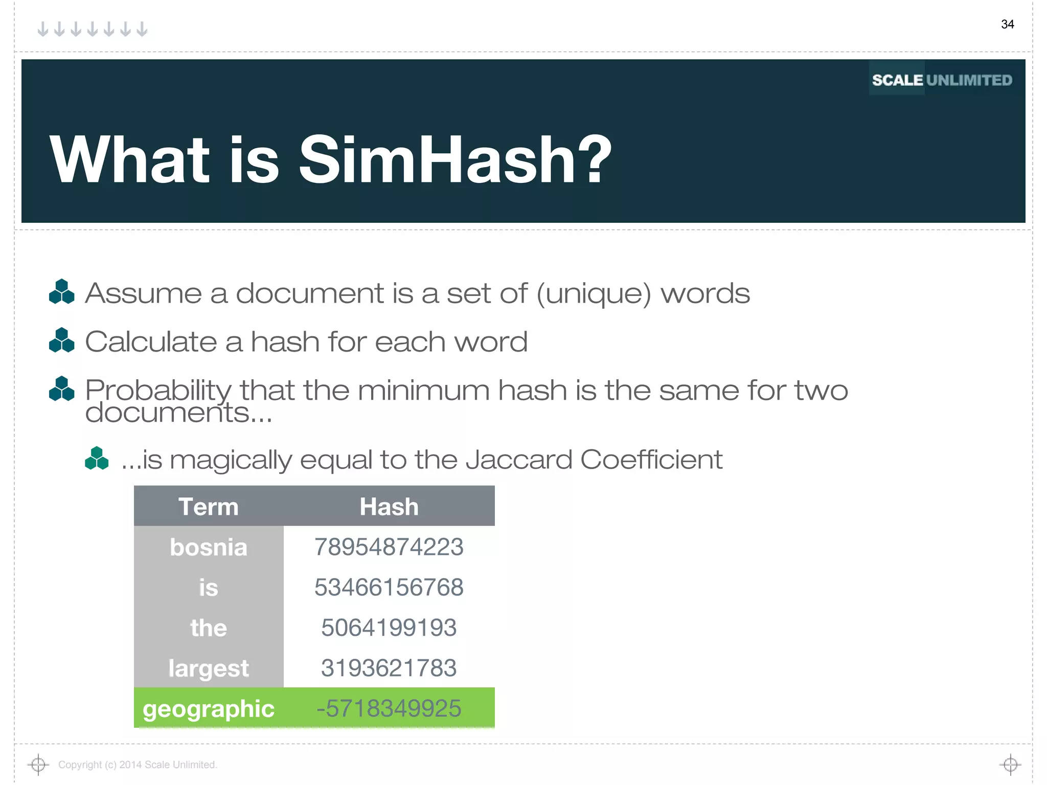 34
Copyright (c) 2014 Scale Unlimited.
What is SimHash?
Assume a document is a set of (unique) words
Calculate a hash for each word
Probability that the minimum hash is the same for two
documents...
...is magically equal to the Jaccard Coefficient
Term Hash
bosnia 78954874223
is 53466156768
the 5064199193
largest 3193621783
geographic -5718349925
 