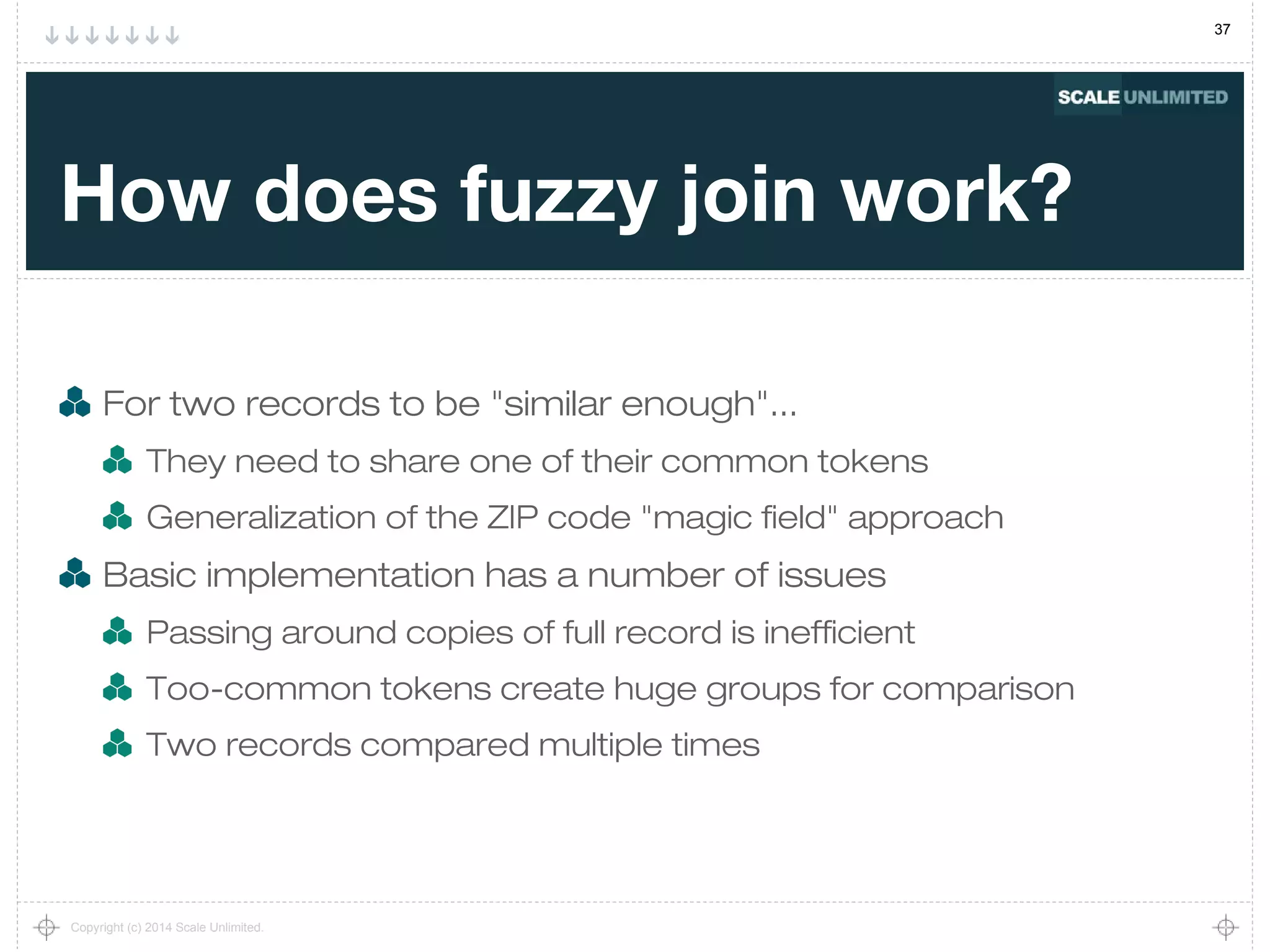 37
Copyright (c) 2014 Scale Unlimited.
How does fuzzy join work?
For two records to be "similar enough"...
They need to share one of their common tokens
Generalization of the ZIP code "magic field" approach
Basic implementation has a number of issues
Passing around copies of full record is inefficient
Too-common tokens create huge groups for comparison
Two records compared multiple times
 