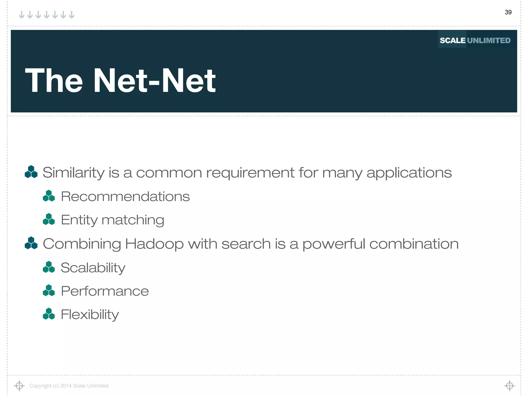 39
Copyright (c) 2014 Scale Unlimited.
The Net-Net
Similarity is a common requirement for many applications
Recommendations
Entity matching
Combining Hadoop with search is a powerful combination
Scalability
Performance
Flexibility
 