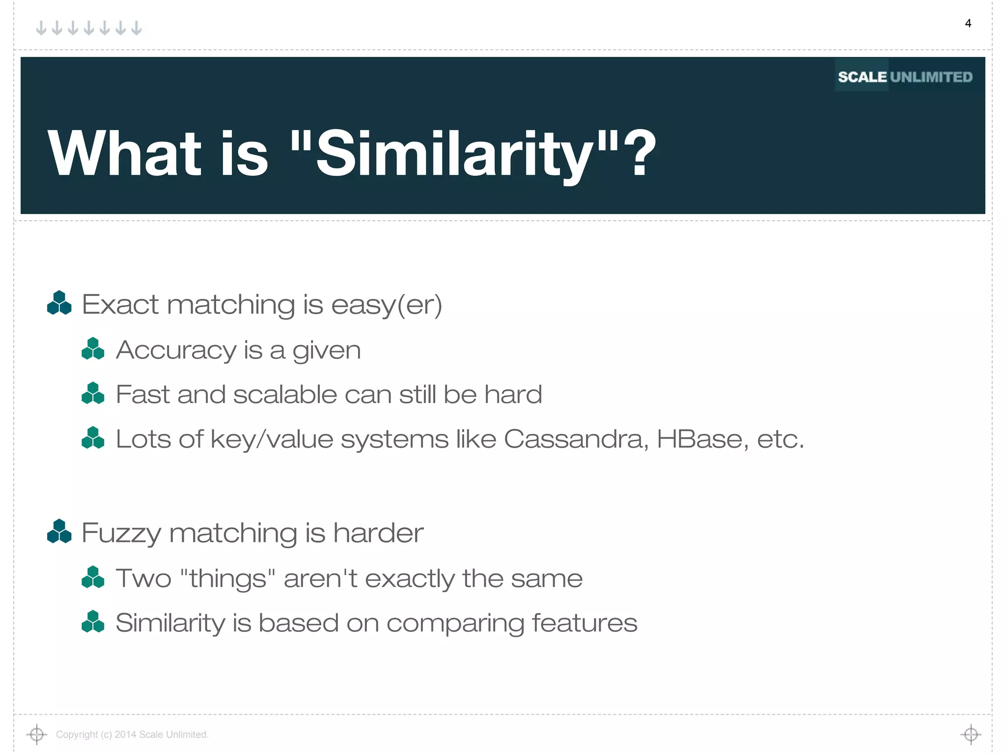 4
Copyright (c) 2014 Scale Unlimited.
What is "Similarity"?
Exact matching is easy(er)
Accuracy is a given
Fast and scalable can still be hard
Lots of key/value systems like Cassandra, HBase, etc.
Fuzzy matching is harder
Two "things" aren't exactly the same
Similarity is based on comparing features
 